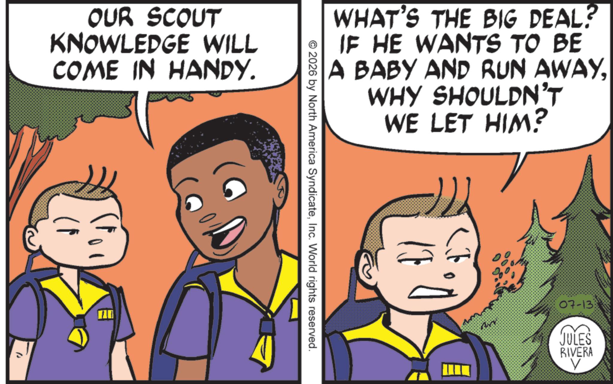 Publication OCR: OUR SCOUT KNOWLEDGE WILL COME IN HANDY. WHAT'S THE BIG DEAL? IF HE WANTS TO BE A BABY AND RUN AWAYWHY SHOULDN'T WE LET HIM? © 2026 by North America SyndicateInc. World rights reserved. 07-13 JULES RIVERA V OUR SCOUT KNOWLEDGE WILL COME IN HANDY . WHAT'S THE BIG DEAL ? IF HE WANTS TO BE A BABY AND RUN AWAYWHY SHOULDN'T WE LET HIM ? © 2026 by North America SyndicateInc. World rights reserved . 07-13 JULES RIVERA V