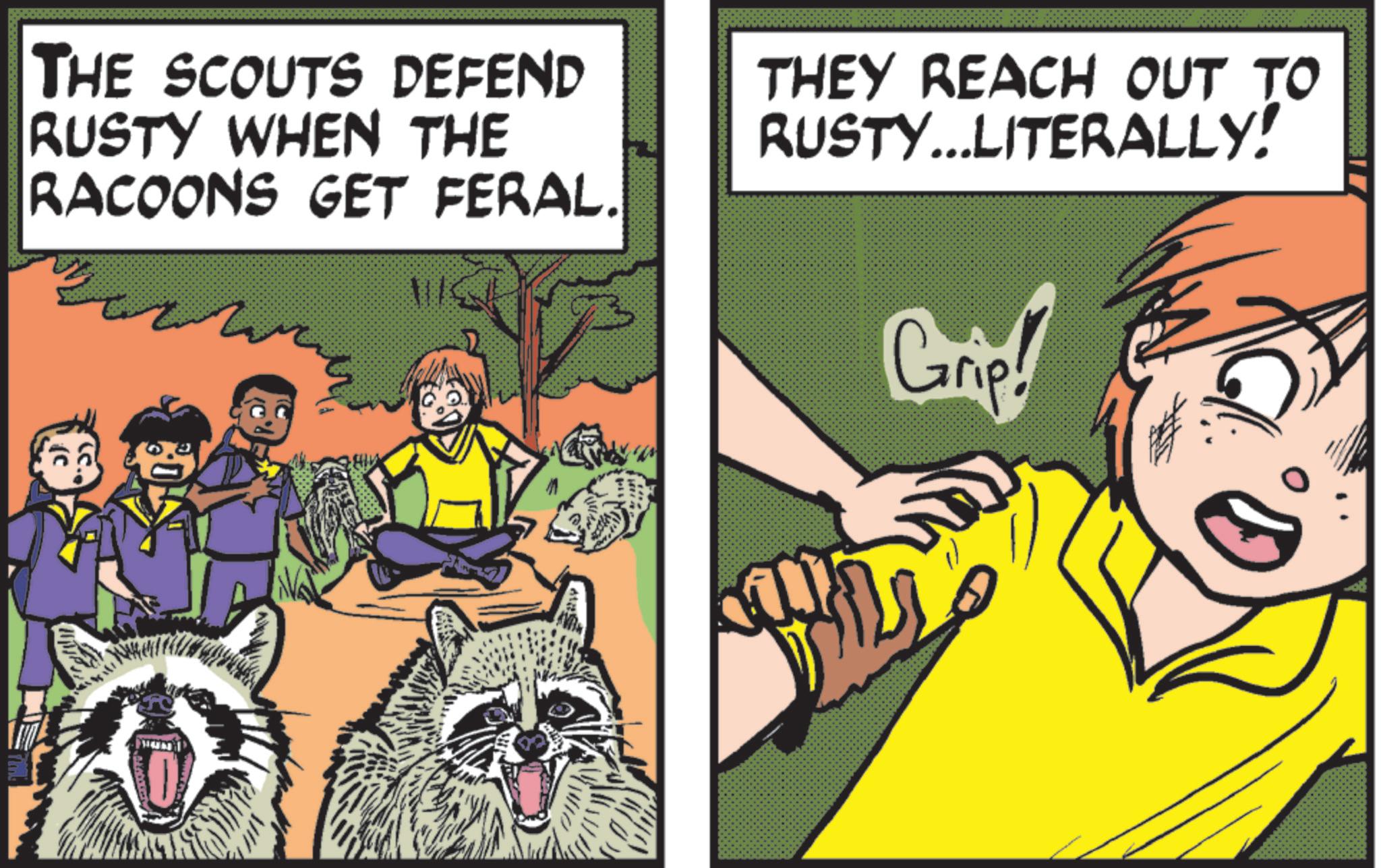 Comic book OCR: THE SCOUTS DEFEND RUSTY WHEN THE RACOONS GET FERAL. THEY REACH OUT TO RUSTY...LITERALLY! Grip! THE SCOUTS DEFEND RUSTY WHEN THE RACOONS GET FERAL . THEY REACH OUT TO RUSTY ... LITERALLY ! Grip !