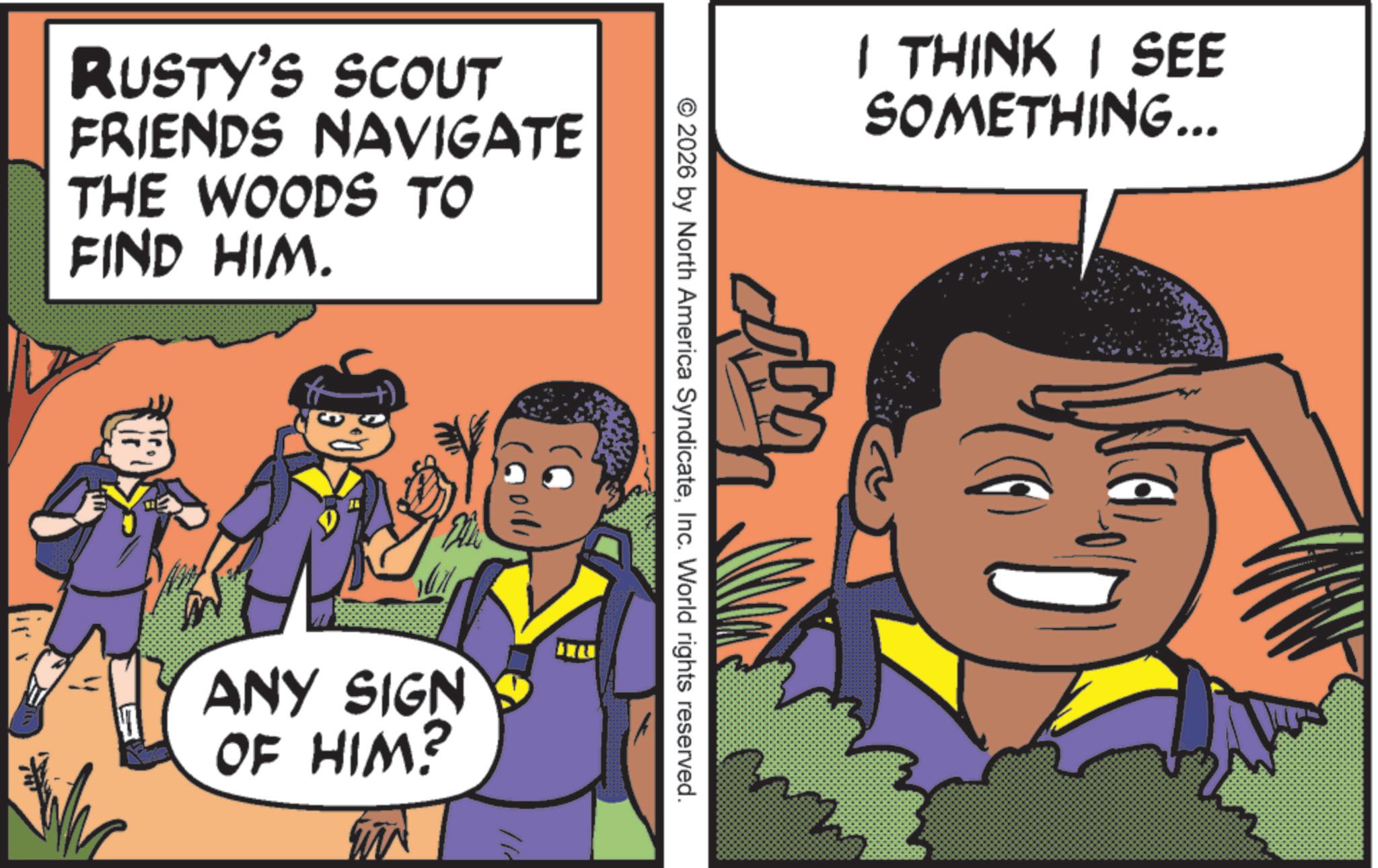Child OCR: RUSTY'S SCOUT FRIENDS NAVIGATE THE WOODS TO FIND HIM. I THINK I SEE SOMETHING... © 2026 by North America SyndicateInc. World rights reserved. (001d ANY SIGN OF HIM? RUSTY'S SCOUT FRIENDS NAVIGATE THE WOODS TO FIND HIM . I THINK I SEE SOMETHING ... © 2026 by North America SyndicateInc. World rights reserved . ( 001d ANY SIGN OF HIM ?