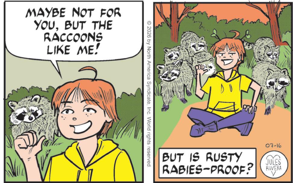 Fiction OCR: MAYBE NOT FOR YOUBUT THE RACCOONS LIKE ME! 2026 by North America SyndicateInc. World rights reserved. ??? BUT IS RUSTY RABIES-PROOF? 07-16 JULES RIVERA MAYBE NOT FOR YOUBUT THE RACCOONS LIKE ME ! 2026 by North America SyndicateInc. World rights reserved . ??? BUT IS RUSTY RABIES - PROOF ? 07-16 JULES RIVERA