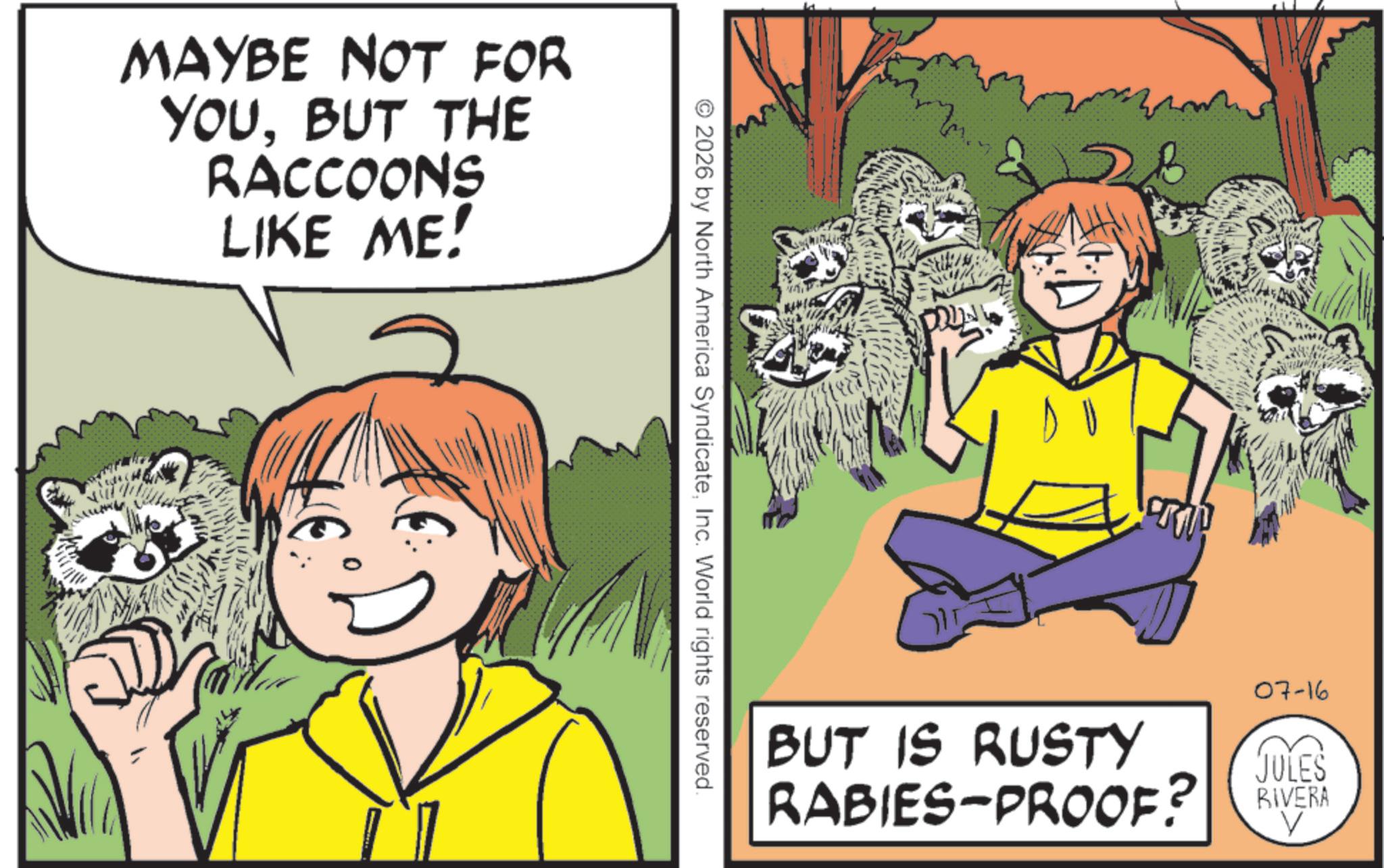 Fiction OCR: MAYBE NOT FOR YOUBUT THE RACCOONS LIKE ME! 2026 by North America SyndicateInc. World rights reserved. ??? BUT IS RUSTY RABIES-PROOF? 07-16 JULES RIVERA MAYBE NOT FOR YOUBUT THE RACCOONS LIKE ME ! 2026 by North America SyndicateInc. World rights reserved . ??? BUT IS RUSTY RABIES - PROOF ? 07-16 JULES RIVERA