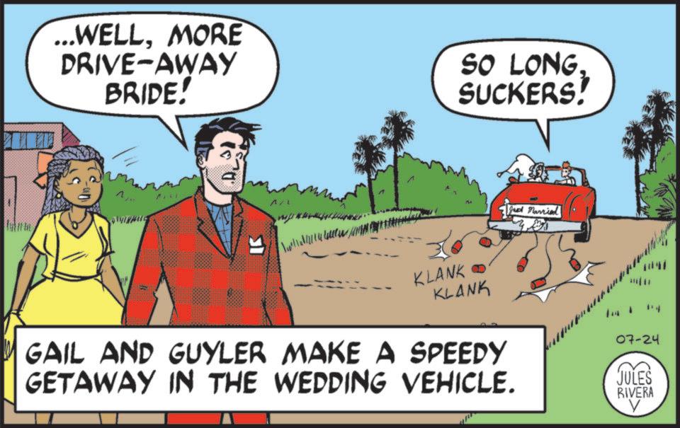 Comics OCR: ...WELLMORE DRIVE-AWAY BRIDE! SO LONG SUCKERS! ^?? A/ ???? I w l l l l l m M Jed Married KLANKO KLANK GAIL AND GUYLER MAKE A SPEEDY GETAWAY IN THE WEDDING VEHICLE. 07-24 JULES RIVERA ... WELLMORE DRIVE - AWAY BRIDE ! SO LONG SUCKERS ! ^?? A / ???? I w l l l l l m M Jed Married KLANKO KLANK GAIL AND GUYLER MAKE A SPEEDY GETAWAY IN THE WEDDING VEHICLE . 07-24 JULES RIVERA