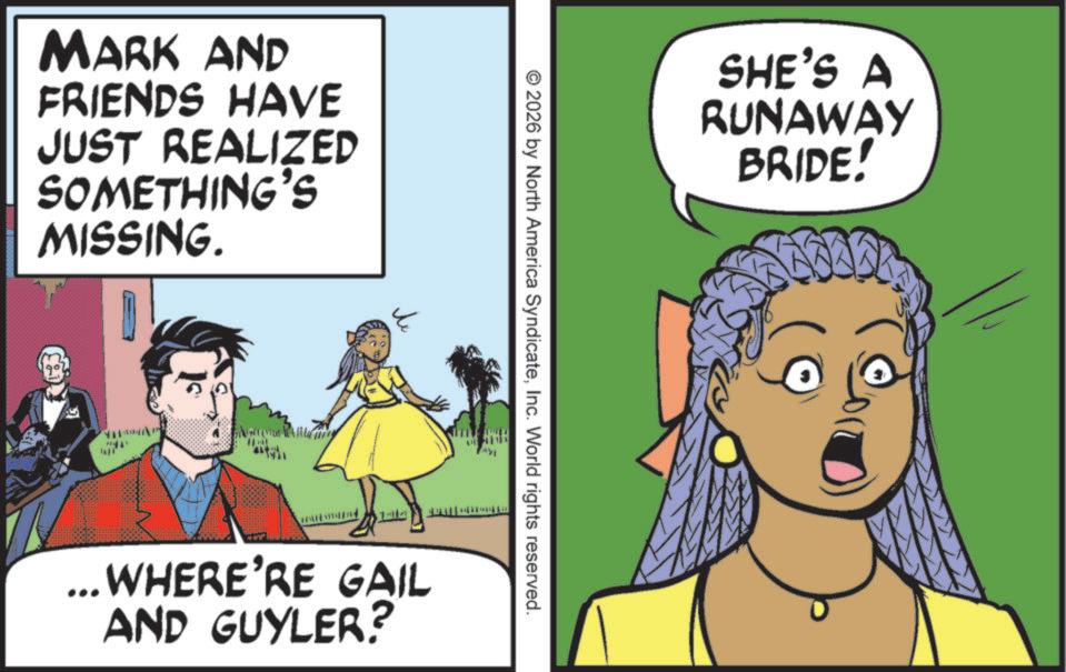 Fictional character OCR: MARK AND FRIENDS HAVE JUST REALIZED SOMETHING'S MISSING. SHE'S A RUNAWAY BRIDE! © 2026 by North America SyndicateInc. World rights reserved. ... WHERE'RE GAIL AND GUYLER? MARK AND FRIENDS HAVE JUST REALIZED SOMETHING'S MISSING . SHE'S A RUNAWAY BRIDE ! © 2026 by North America SyndicateInc. World rights reserved . ... WHERE'RE GAIL AND GUYLER ?