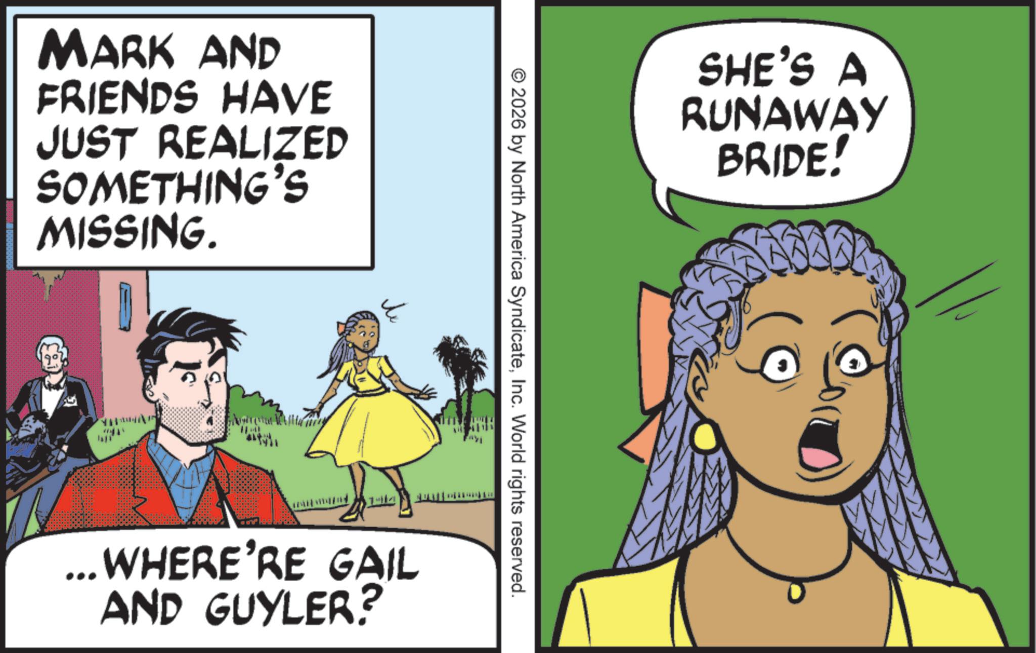 Fictional character OCR: MARK AND FRIENDS HAVE JUST REALIZED SOMETHING'S MISSING. SHE'S A RUNAWAY BRIDE! © 2026 by North America SyndicateInc. World rights reserved. ... WHERE'RE GAIL AND GUYLER? MARK AND FRIENDS HAVE JUST REALIZED SOMETHING'S MISSING . SHE'S A RUNAWAY BRIDE ! © 2026 by North America SyndicateInc. World rights reserved . ... WHERE'RE GAIL AND GUYLER ?