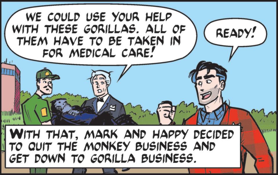 Publication OCR: WE COULD USE YOUR HELP WITH THESE GORILLAS. ALL OF THEM HAVE TO BE TAKEN IN FOR MEDICAL CARE! READY! WITH THATMARK AND HAPPY DECIDED TO QUIT THE MONKEY BUSINESS AND GET DOWN TO GORILLA BUSINESS. WE COULD USE YOUR HELP WITH THESE GORILLAS . ALL OF THEM HAVE TO BE TAKEN IN FOR MEDICAL CARE ! READY ! WITH THATMARK AND HAPPY DECIDED TO QUIT THE MONKEY BUSINESS AND GET DOWN TO GORILLA BUSINESS .