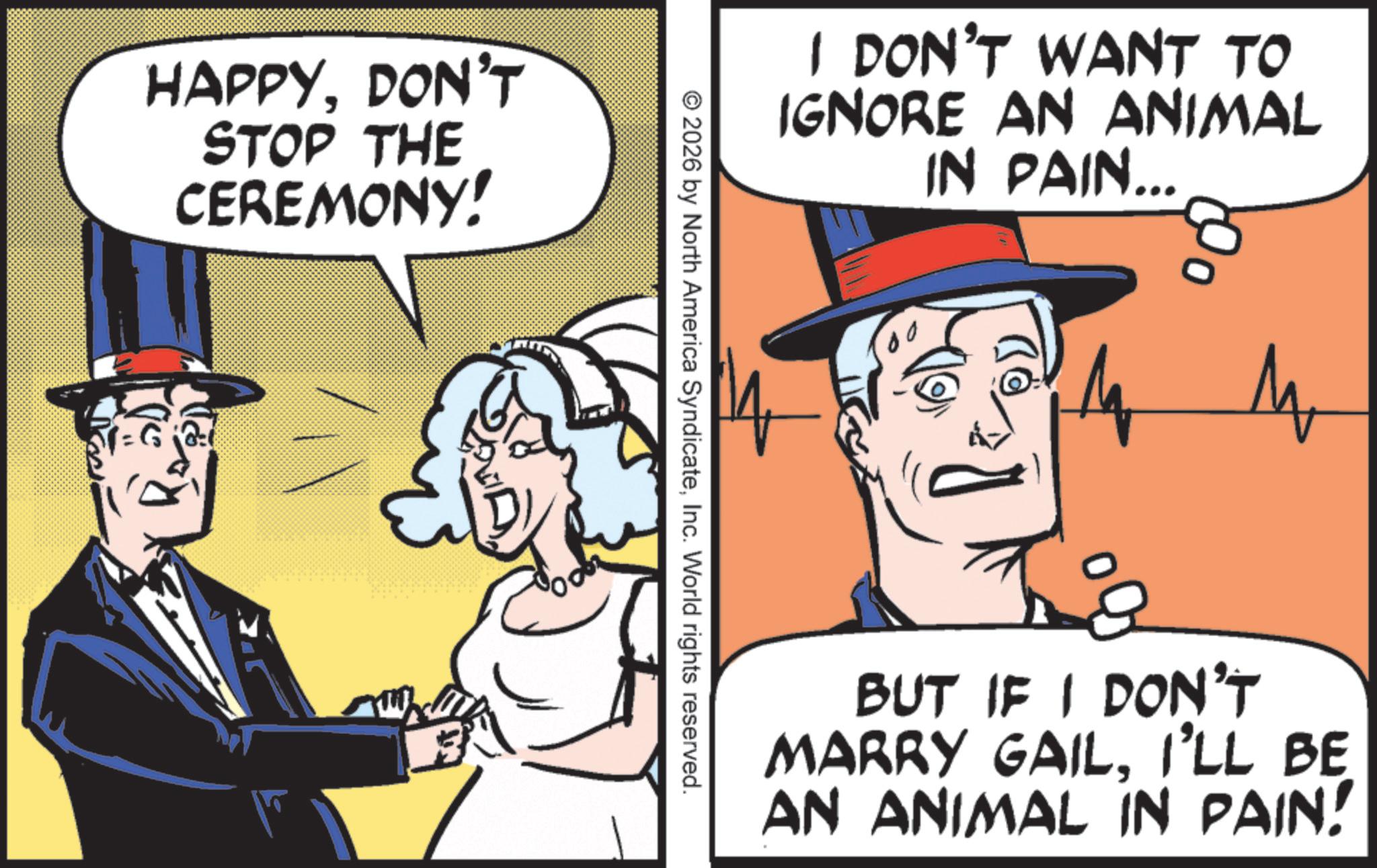 Photo caption OCR: HAPPYDON'T STOP THE CEREMONY! © 2026 by North America SyndicateInc. World rights reserved. I DON'T WANT TO IGNORE AN ANIMAL IN PAIN... 00 O M BUT IF I DON'T MARRY GAILI'LL BE AN ANIMAL IN PAIN! HAPPYDON'T STOP THE CEREMONY ! © 2026 by North America SyndicateInc. World rights reserved . I DON'T WANT TO IGNORE AN ANIMAL IN PAIN ... 00 O M BUT IF I DON'T MARRY GAILI'LL BE AN ANIMAL IN PAIN !