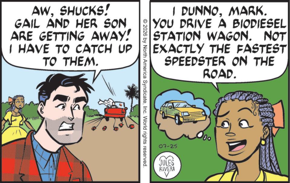 Publication OCR: AWSHUCKS! GAIL AND HER SON ARE GETTING AWAY! I HAVE TO CATCH UP TO THEM. I DUNNOMARK. YOU DRIVE A BIODIESEL STATION WAGON. NOT EXACTLY THE FASTEST SPEEDSTER ON THE ROAD. © 2026 by North America SyndicateInc. World rights reserved. 07-25 JULES RIVERA 000 AWSHUCKS ! GAIL AND HER SON ARE GETTING AWAY ! I HAVE TO CATCH UP TO THEM . I DUNNOMARK . YOU DRIVE A BIODIESEL STATION WAGON . NOT EXACTLY THE FASTEST SPEEDSTER ON THE ROAD . © 2026 by North America SyndicateInc. World rights reserved . 07-25 JULES RIVERA 000