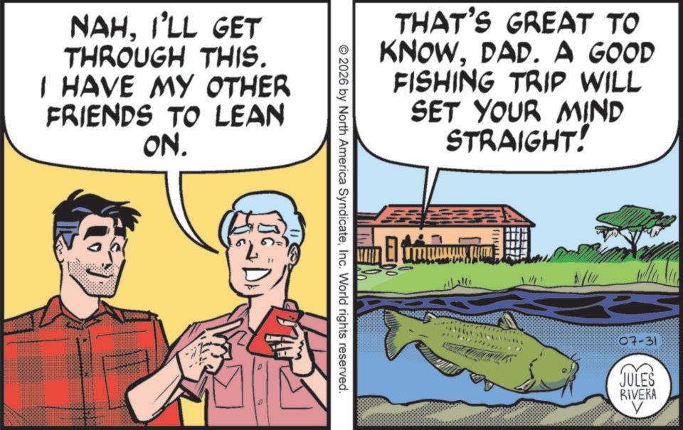 Comic book OCR: NAHI'LL GET THROUGH THIS. I HAVE MY OTHER FRIENDS TO LEAN ON. THAT'S GREAT TO KNOWDAD. A GOOD FISHING TRIP WILL SET YOUR MIND STRAIGHT! © 2026 by North America SyndicateInc. World rights reserved. ? 07-31 JULES RIVERA NAHI'LL GET THROUGH THIS . I HAVE MY OTHER FRIENDS TO LEAN ON . THAT'S GREAT TO KNOWDAD . A GOOD FISHING TRIP WILL SET YOUR MIND STRAIGHT ! © 2026 by North America SyndicateInc. World rights reserved . ? 07-31 JULES RIVERA