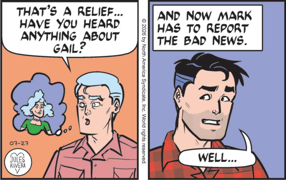 Publication OCR: THAT'S A RELIEF... HAVE YOU HEARD ANYTHING ABOUT GAIL? 07-27 JULES RIVERA V AND NOW MARK HAS TO REPORT THE BAD NEWS. © 2026 by North America SyndicateInc. World rights reserved. WELL... THAT'S A RELIEF ... HAVE YOU HEARD ANYTHING ABOUT GAIL ? 07-27 JULES RIVERA V AND NOW MARK HAS TO REPORT THE BAD NEWS . © 2026 by North America SyndicateInc. World rights reserved . WELL ...