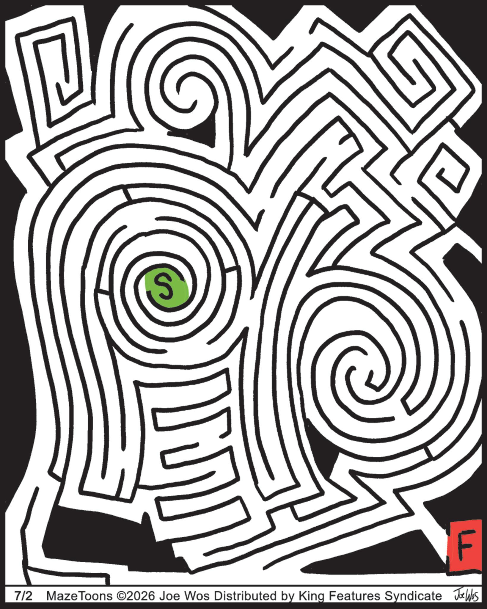Labyrinth OCR: S F 7/2 MazeToons ©2026 Joe Wos Distributed by King Features Syndicate Jo Was S F 7/2 MazeToons © 2026 Joe Wos Distributed by King Features Syndicate Jo Was