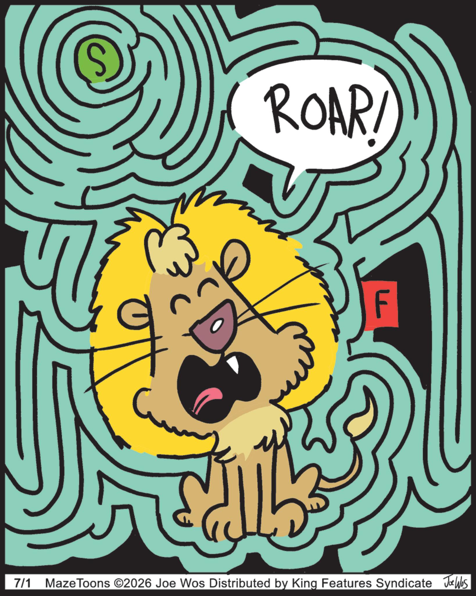 Felidae OCR: 7/1 ROAR! MazeToons ©2026 Joe Wos Distributed by King Features Syndicate Joe Was 7/1 ROAR ! MazeToons © 2026 Joe Wos Distributed by King Features Syndicate Joe Was