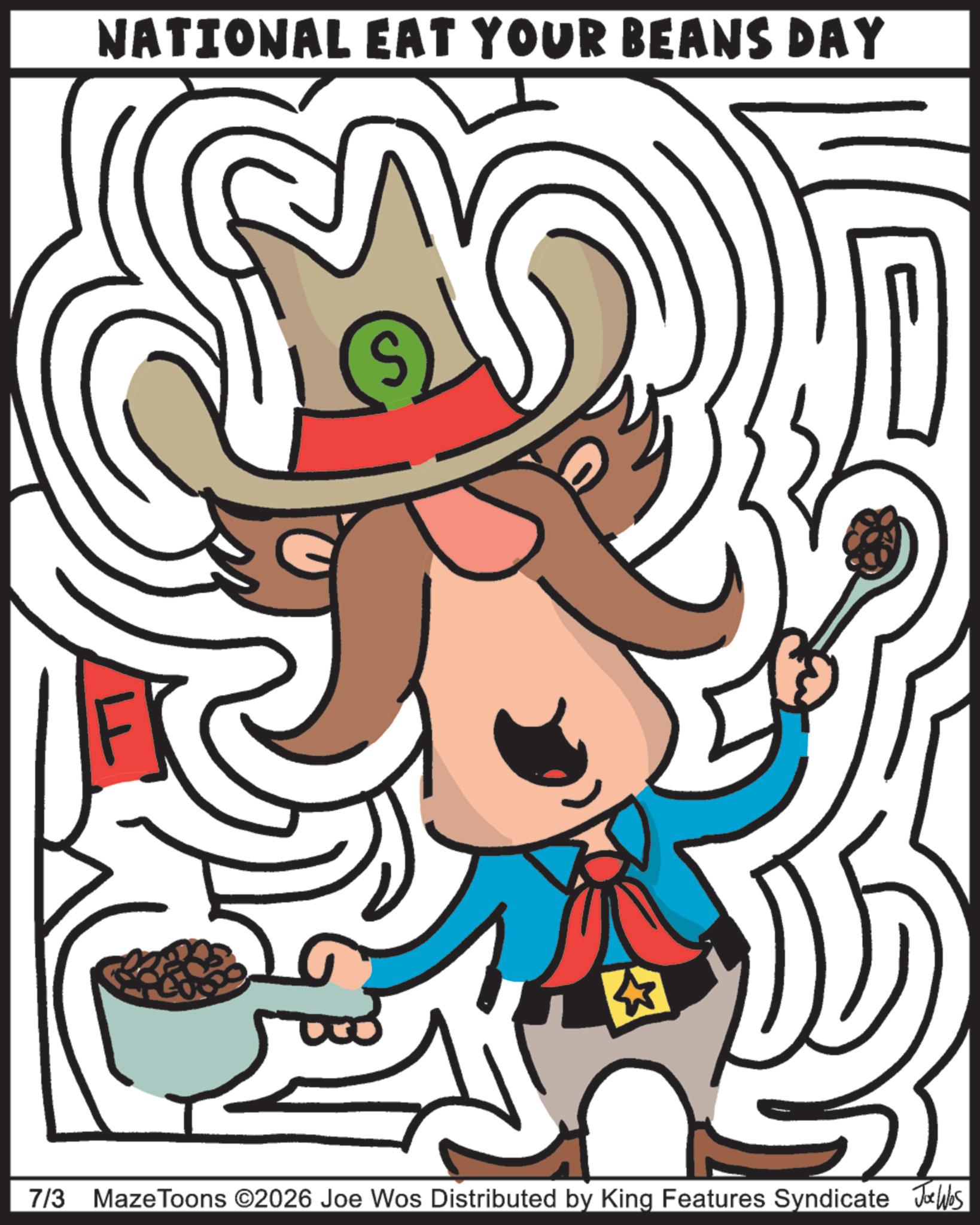 Poster OCR: NATIONAL EAT YOUR BEANS DAY 7/3 Maze Toons ©2026 Joe Wos Distributed by King Features Syndicate Joe Wes NATIONAL EAT YOUR BEANS DAY 7/3 Maze Toons © 2026 Joe Wos Distributed by King Features Syndicate Joe Wes