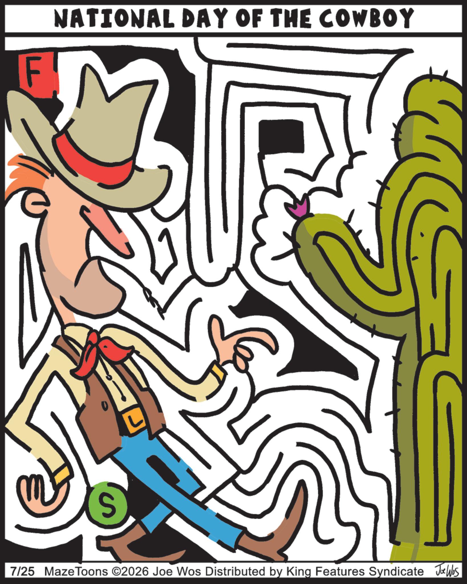 Animated cartoon OCR: F NATIONAL DAY OF THE COWBOY S 7/25 Maze Toons ©2026 Joe Wos Distributed by King Features Syndicate Joe Was F NATIONAL DAY OF THE COWBOY S 7/25 Maze Toons © 2026 Joe Wos Distributed by King Features Syndicate Joe Was
