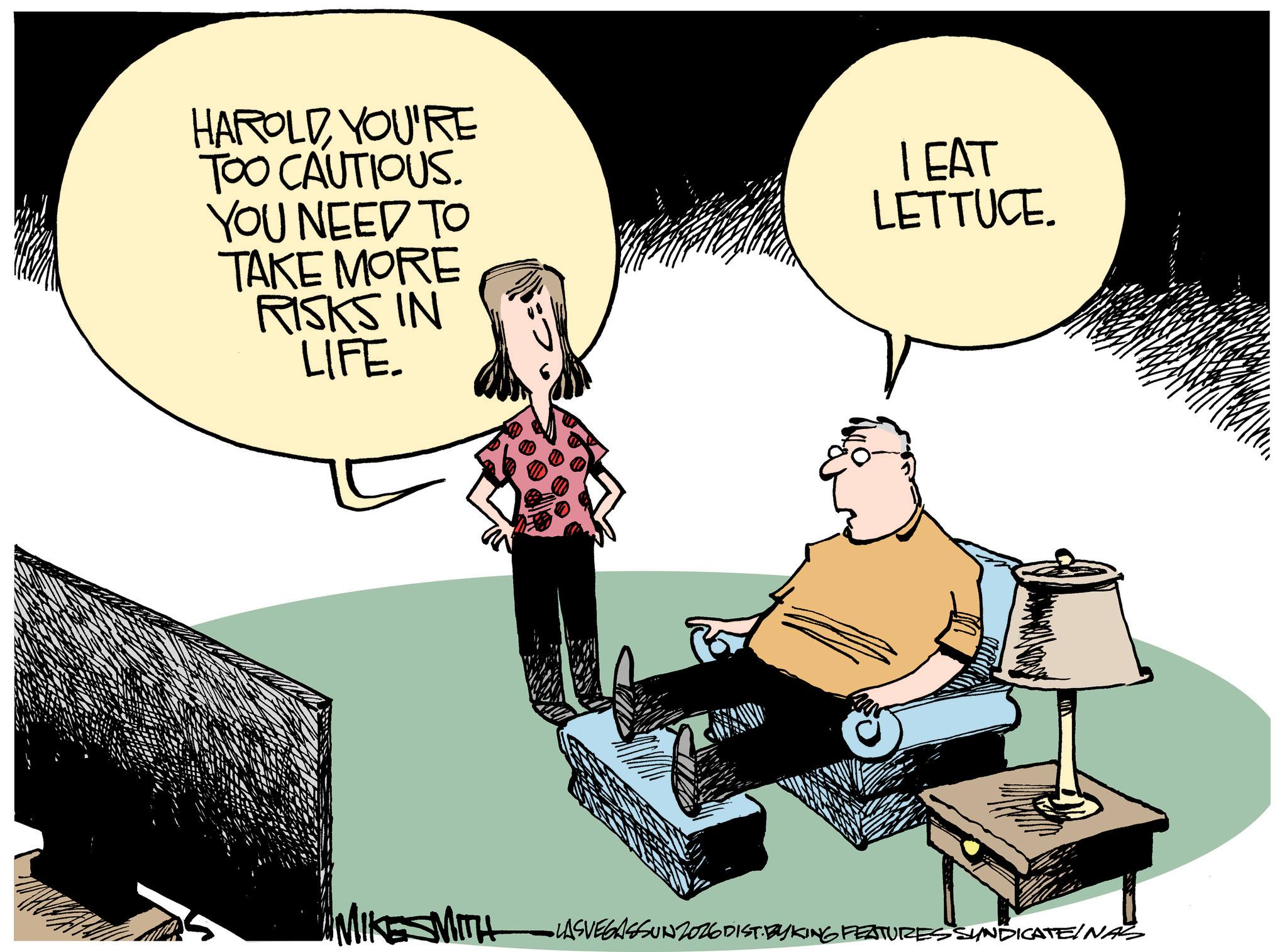 Photo caption OCR: HAROLD YOU'RE TOO CAUTIOUS. YOU NEED TO TAKE MORE RISKS IN LIFE LEAT LETTUCE. MIKESMITH •LASVEGASSUNZ026 DIST. BYKING FEATURES SYNDICATEINAS HAROLD YOU'RE TOO CAUTIOUS . YOU NEED TO TAKE MORE RISKS IN LIFE LEAT LETTUCE . MIKESMITH • LASVEGASSUNZ026 DIST . BYKING FEATURES SYNDICATEINAS