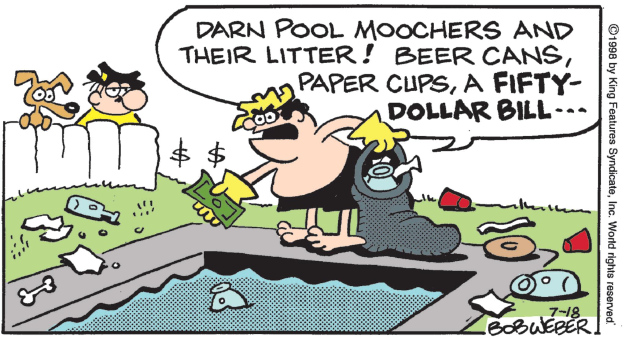 Photo caption OCR: 33 DARN POOL MOOCHERS AND THEIR LITTER! BEER CANSA FIFTY- DOLLAR BILL--- Å ©1998 by King Features SyndicateInc. World rights reserved. 7-18 BOBWEBER 33 DARN POOL MOOCHERS AND THEIR LITTER ! BEER CANSPAPER CUPSA FIFTY- DOLLAR BILL --- Å © 1998 by King Features SyndicateInc. World rights reserved . 7-18 BOBWEBER