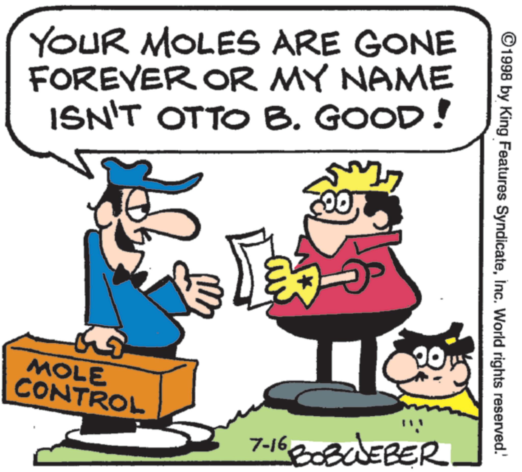 Graphics OCR: ©1998 by King Features SyndicateInc. World rights reserved.' YOUR MOLES ARE GONE FOREVER OR MY NAME ISN'T OTTO B. GOOD! L My 00 5 20 MOLE CONTROL 7-16 BOBWEBER © 1998 by King Features SyndicateInc. World rights reserved . ' YOUR MOLES ARE GONE FOREVER OR MY NAME ISN'T OTTO B. GOOD ! L My 00 5 20 MOLE CONTROL 7-16 BOBWEBER