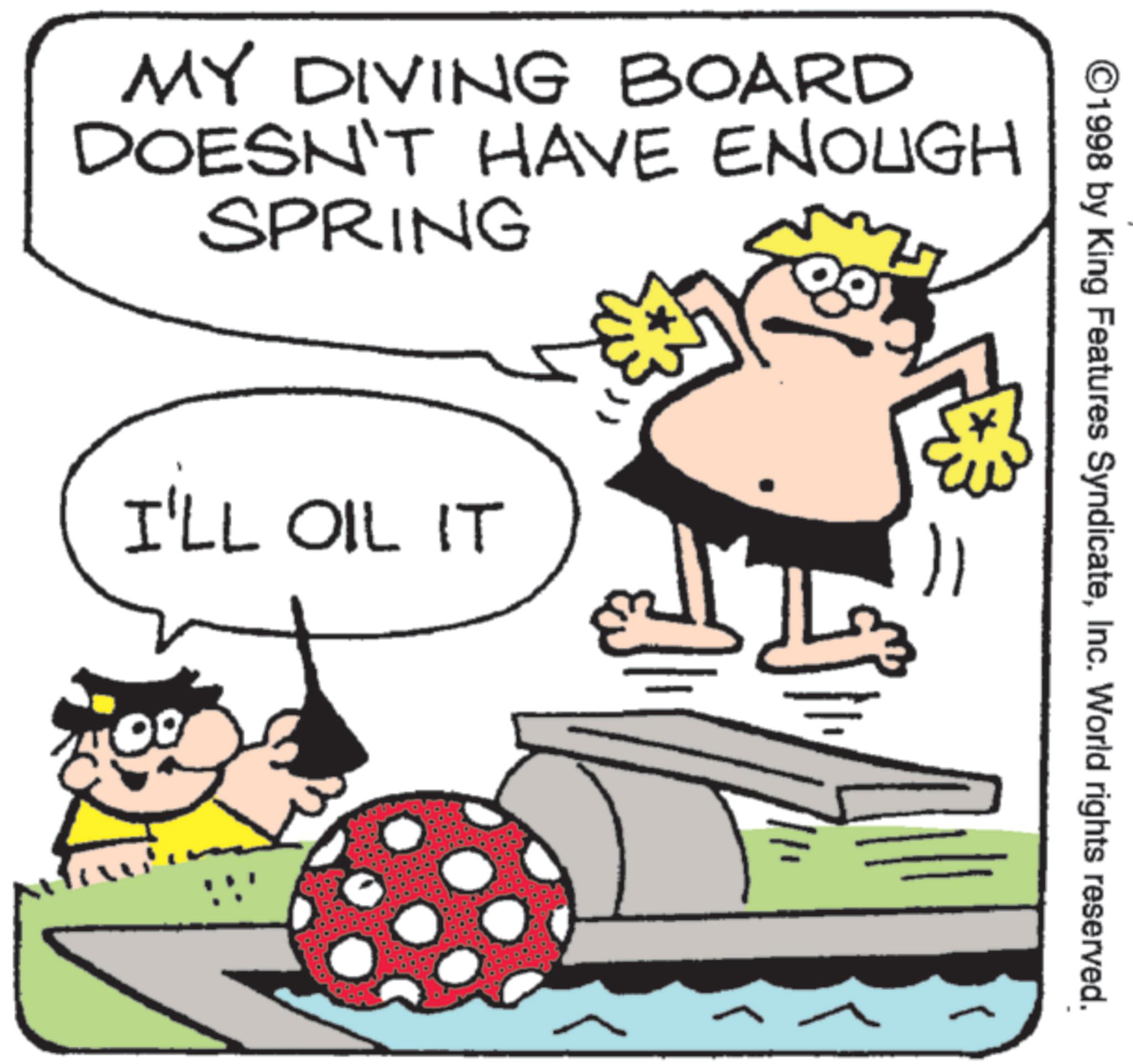 Animated cartoon OCR: MY DIVING BOARD DOESN'T HAVE ENOUGH SPRING I'LL OIL IT ©1998 by King Features SyndicateInc. World rights reserved. MY DIVING BOARD DOESN'T HAVE ENOUGH SPRING I'LL OIL IT © 1998 by King Features SyndicateInc. World rights reserved .