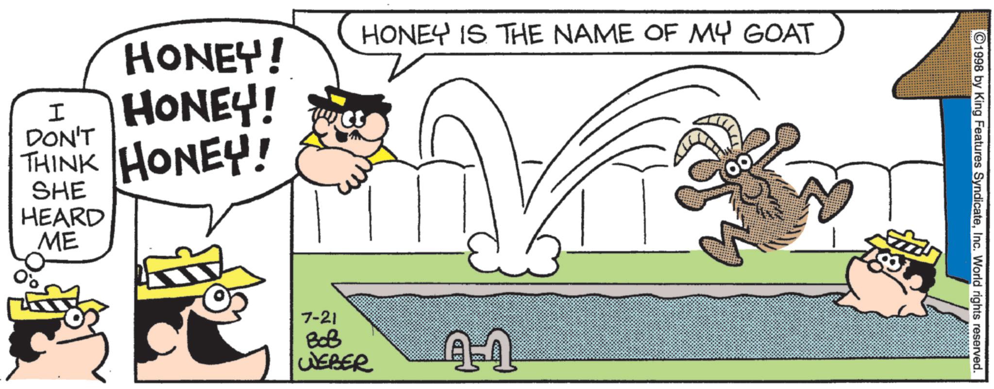 Fictional character OCR: HONEY! I HONEY! DON'T THINK HONEY! SHE HEARD ME HONEY IS THE NAME OF MY GOAT 7-21 BoB WEBER 41 1998 by King Features SyndicateInc. World rights reserved. HONEY ! I HONEY ! DON'T THINK HONEY ! SHE HEARD ME HONEY IS THE NAME OF MY GOAT 7-21 BoB WEBER 41 1998 by King Features SyndicateInc. World rights reserved .