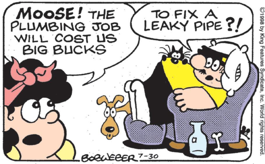 Comic book OCR: ©1998 by King Features SyndicateInc. World rights reserved. MOOSE! THE PLUMBING JOB WILL COST US BIG BUCKS TO FIX A LEAKY PIPE?! 80 BOBWEBER 7-30 © 1998 by King Features SyndicateInc. World rights reserved . MOOSE ! THE PLUMBING JOB WILL COST US BIG BUCKS TO FIX A LEAKY PIPE ?! 80 BOBWEBER 7-30