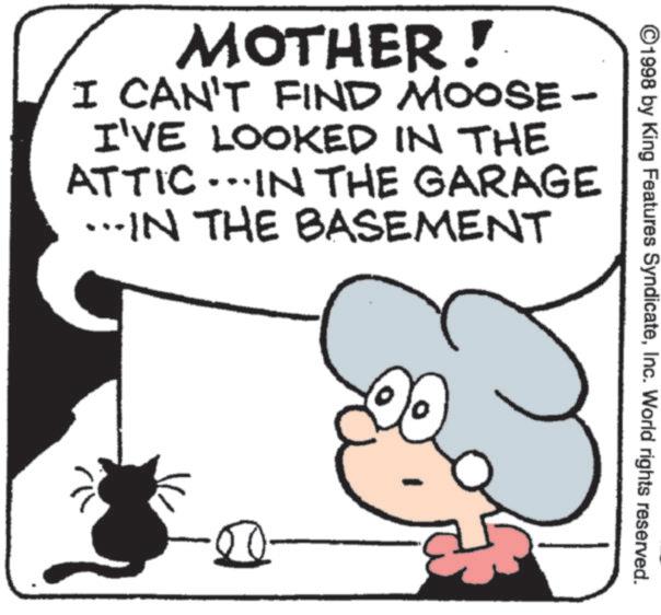 Line art OCR: MOTHER! I CAN'T FIND MOOSE- I'VE LOOKED IN THE ATTIC...IN THE GARAGE …..IN THE BASEMENT 50 ©1998 by King Features SyndicateInc. World rights reserved. MOTHER ! I CAN'T FIND MOOSE- I'VE LOOKED IN THE ATTIC ... IN THE GARAGE … ..IN THE BASEMENT 50 © 1998 by King Features SyndicateInc. World rights reserved .