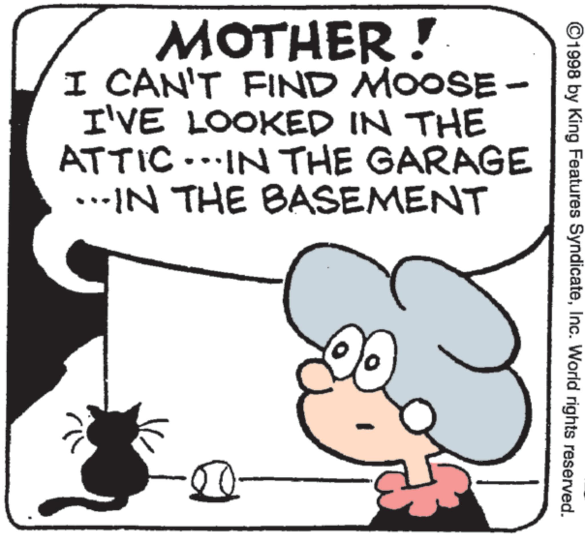 Line art OCR: MOTHER! I CAN'T FIND MOOSE- I'VE LOOKED IN THE ATTIC...IN THE GARAGE …..IN THE BASEMENT 50 ©1998 by King Features SyndicateInc. World rights reserved. MOTHER ! I CAN'T FIND MOOSE- I'VE LOOKED IN THE ATTIC ... IN THE GARAGE … ..IN THE BASEMENT 50 © 1998 by King Features SyndicateInc. World rights reserved .