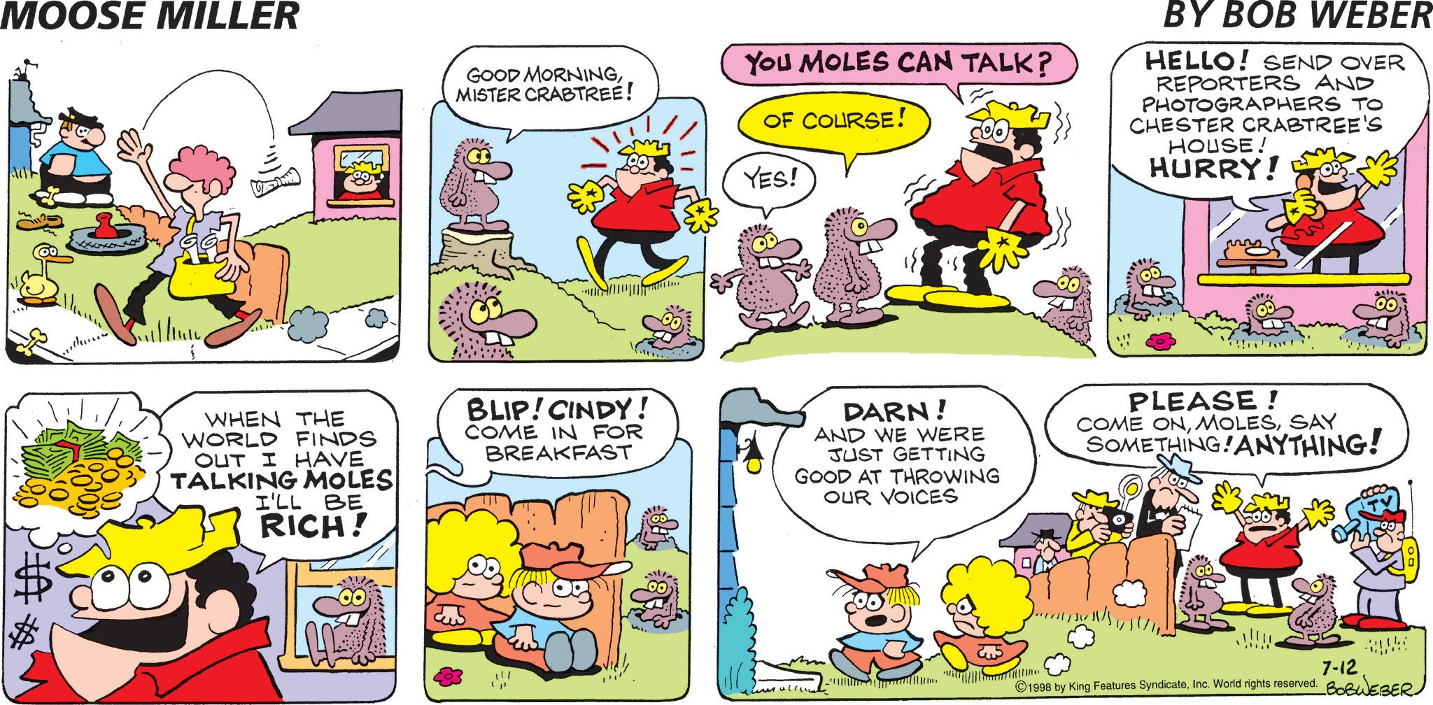 Animation OCR: MOOSE MILLER GOOD MORNINGMISTER CRABTREE! You MOLES CAN TALK? OF COURSE! YES! BY BOB WEBER HELLO! SEND OVER REPORTERS AND PHOTOGRAPHERS TO CHESTER CRABTREE'S HOUSE! HURRY! WHEN THE WORLD FINDS OUT I HAVE TALKING MOLES I'LL BE RICH! BLIP! CINDY! COME IN FOR BREAKFAST DARN! AND WE WERE JUST GETTING GOOD AT THROWING OUR VOICES PLEASE! COME ONSAY SOMETHING! ANYTHING! ??? 7-12 ©1998 by King Features SyndicateMOOSE MILLER GOOD MORNINGMISTER CRABTREE ! You MOLES CAN TALK ? OF COURSE ! YES ! BY BOB WEBER HELLO ! SEND OVER REPORTERS AND PHOTOGRAPHERS TO CHESTER CRABTREE'S HOUSE ! HURRY ! WHEN THE WORLD FINDS OUT I HAVE TALKING MOLES I'LL BE RICH ! BLIP ! CINDY ! COME IN FOR BREAKFAST DARN ! AND WE WERE JUST GETTING GOOD AT THROWING OUR VOICES PLEASE ! COME ONSAY SOMETHING ! ANYTHING ! ??? 7-12 © 1998 by King Features SyndicateInc. World rights reserved . BOBWEBER
