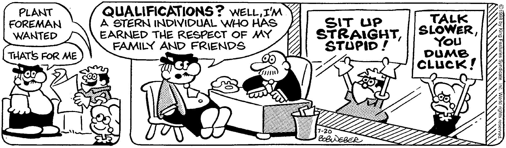 Animated cartoon OCR: PLANT FOREMAN WANTED THAT'S FOR ME QUALIFICATIONS? WELLI'M A STERN INDIVIDUAL WHO HAS EARNED THE RESPECT OF MY FAMILY AND FRIENDS SIT UP STRAIGHTSTUPID! TALK SLOWERYou DUMB CLUCK! 7-20 BOBWEBER Features SyndicateInc. World rights reserved. PLANT FOREMAN WANTED THAT'S FOR ME QUALIFICATIONS ? WELLI'M A STERN INDIVIDUAL WHO HAS EARNED THE RESPECT OF MY FAMILY AND FRIENDS SIT UP STRAIGHTSTUPID ! TALK SLOWERYou DUMB CLUCK ! 7-20 BOBWEBER Features SyndicateInc. World rights reserved .