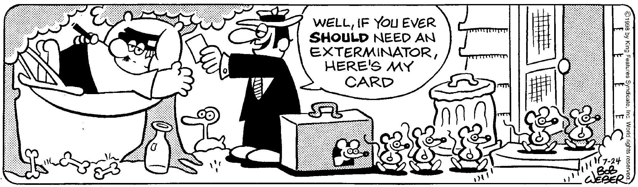 Animated cartoon OCR: WELLIF YOU EVER SHOULD NEED AN EXTERMINATORHERE'S MY CARD ?? 1998 by King Features SyndicateInc. World rights reserved. 7-24 BOB WEBER WELLIF YOU EVER SHOULD NEED AN EXTERMINATORHERE'S MY CARD ?? 1998 by King Features SyndicateInc. World rights reserved . 7-24 BOB WEBER