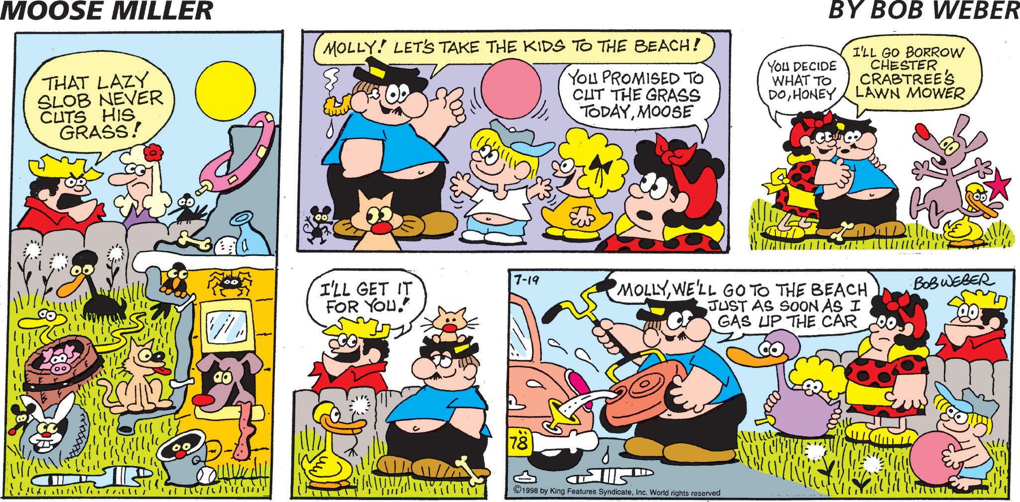 Humour OCR: MOOSE MILLER THAT LAZY SLOB NEVER CUTS HIS GRASS! MOLLY! LET'S TAKE THE KIDS TO THE BEACH! YOU PROMISED TO CUT THE GRASS TODAYMOOSE ??? 7-19 I'LL GET IT FOR YOU. 78 BY BOB WEBER I'LL GO BORROW CHESTER CRABTREE'S LAWN MOWER YOU DECIDE WHAT TO DOHONEY MOLLYWE'LL GO TO THE BEACH JUST AS SOON AS I GAS UP THE CAR ????? E 1998 by King Features SyndicateInc. World rights reserved BOBWEBER MOOSE MILLER THAT LAZY SLOB NEVER CUTS HIS GRASS ! MOLLY ! LET'S TAKE THE KIDS TO THE BEACH ! YOU PROMISED TO CUT THE GRASS TODAYMOOSE ??? 7-19 I'LL GET IT FOR YOU . 78 BY BOB WEBER I'LL GO BORROW CHESTER CRABTREE'S LAWN MOWER YOU DECIDE WHAT TO DOHONEY MOLLYWE'LL GO TO THE BEACH JUST AS SOON AS I GAS UP THE CAR ????? E 1998 by King Features SyndicateInc. World rights reserved BOBWEBER