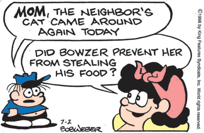 Fiction OCR: ©1998 by King Features SyndicateInc. World rights reserved. MOMTHE NEIGHBOR'S CAT CAME AROUND AGAIN TODAY DID BOWZER PREVENT HER FROM STEALING HIS FOOD? 7-2 BOBWEBER © 1998 by King Features SyndicateInc. World rights reserved . MOMTHE NEIGHBOR'S CAT CAME AROUND AGAIN TODAY DID BOWZER PREVENT HER FROM STEALING HIS FOOD ? 7-2 BOBWEBER