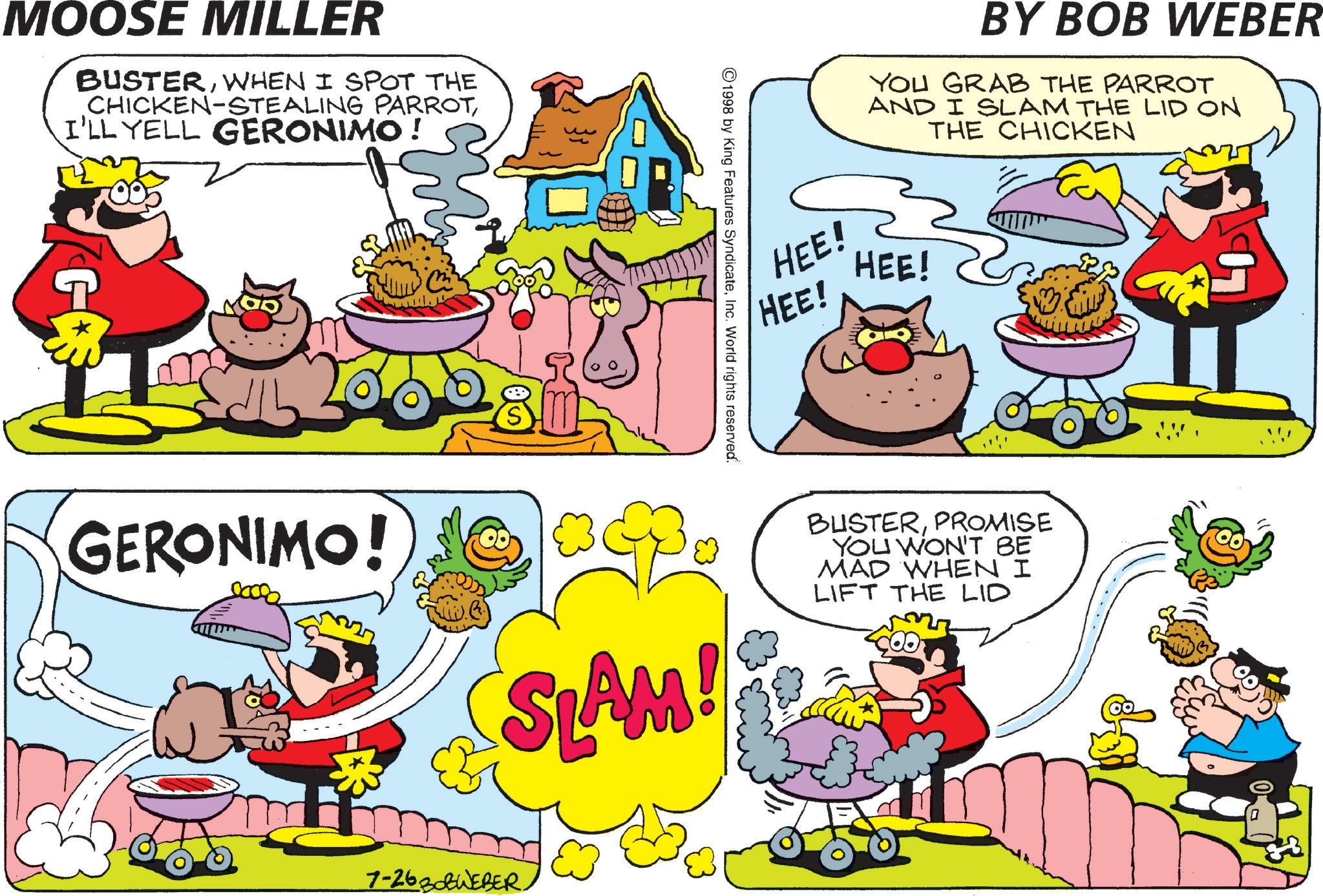 Publication OCR: MOOSE MILLER BUSTERWHEN I SPOT THE CHICKEN-STEALING PARROTI'LL YELL GERONIMO! G BY BOB WEBER YOU GRAB THE PARROT AND I SLAM THE LID ON THE CHICKEN HEE! HEE! HEE! ©1998 by King Features SyndicateInc. World rights reserved. GERONIMO! SLAM! BUSTERPROMISE YOU WON'T BE MAD WHEN I LIFT THE LID 7-2630WEBER. MOOSE MILLER BUSTERWHEN I SPOT THE CHICKEN - STEALING PARROTI'LL YELL GERONIMO ! G BY BOB WEBER YOU GRAB THE PARROT AND I SLAM THE LID ON THE CHICKEN HEE ! HEE ! HEE ! © 1998 by King Features SyndicateInc. World rights reserved . GERONIMO ! SLAM ! BUSTERPROMISE YOU WON'T BE MAD WHEN I LIFT THE LID 7-2630WEBER .