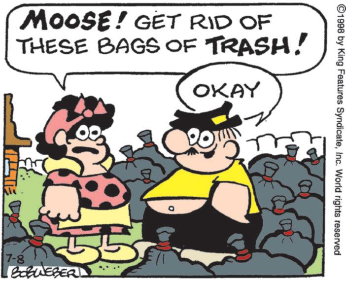 Humour OCR: ©1998 by King Features SyndicateInc. World rights reserved MOOSE! GET RID OF THESE BAGS OF TRASH! OKAY 7-8 BOBWEBER 55 © 1998 by King Features SyndicateInc. World rights reserved MOOSE ! GET RID OF THESE BAGS OF TRASH ! OKAY 7-8 BOBWEBER 55