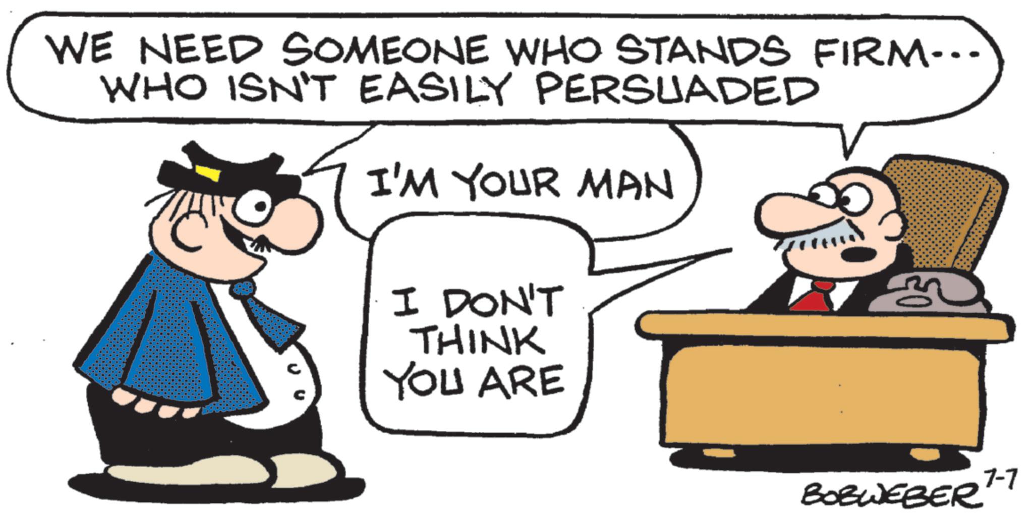 Businessperson OCR: WE NEED SOMEONE WHO STANDS FIRM... WHO ISN'T EASILY PERSUADED I'M YOUR MAN I DON'T THINK YOU ARE 7-7 BOBWEBER WE NEED SOMEONE WHO STANDS FIRM ... WHO ISN'T EASILY PERSUADED I'M YOUR MAN I DON'T THINK YOU ARE 7-7 BOBWEBER