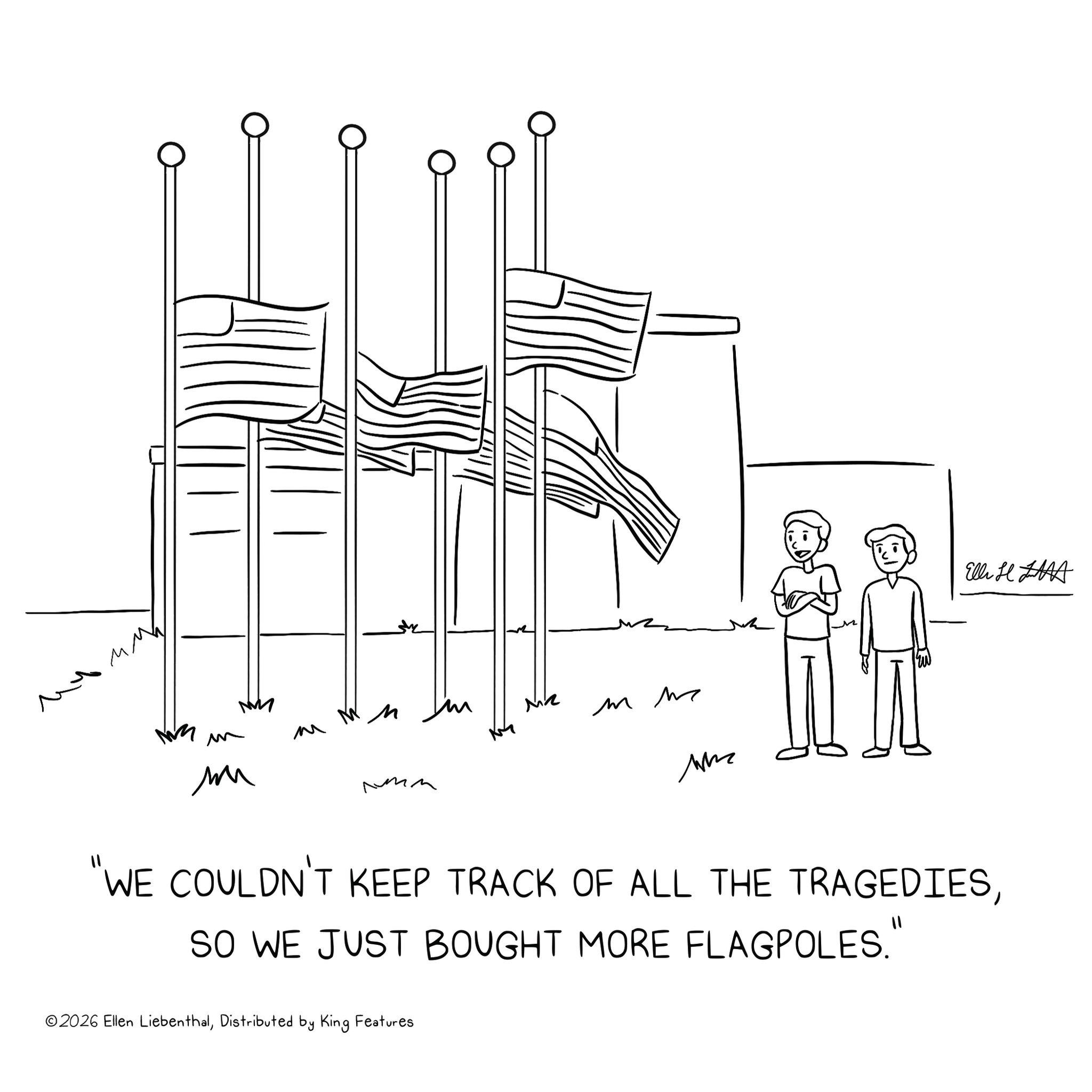 Sketch OCR: ?? El H ?? M ?? MM M MR m m ??? ???? "WE COULDN'T KEEP TRACK OF ALL THE TRAGEDIESSO WE JUST BOUGHT MORE FLAGPOLES." ©2026 Ellen LiebenthalDistributed by King Features ?? El H ?? M ?? MM M MR m m ??? ???? " WE COULDN'T KEEP TRACK OF ALL THE TRAGEDIESSO WE JUST BOUGHT MORE FLAGPOLES . " © 2026 Ellen LiebenthalDistributed by King Features