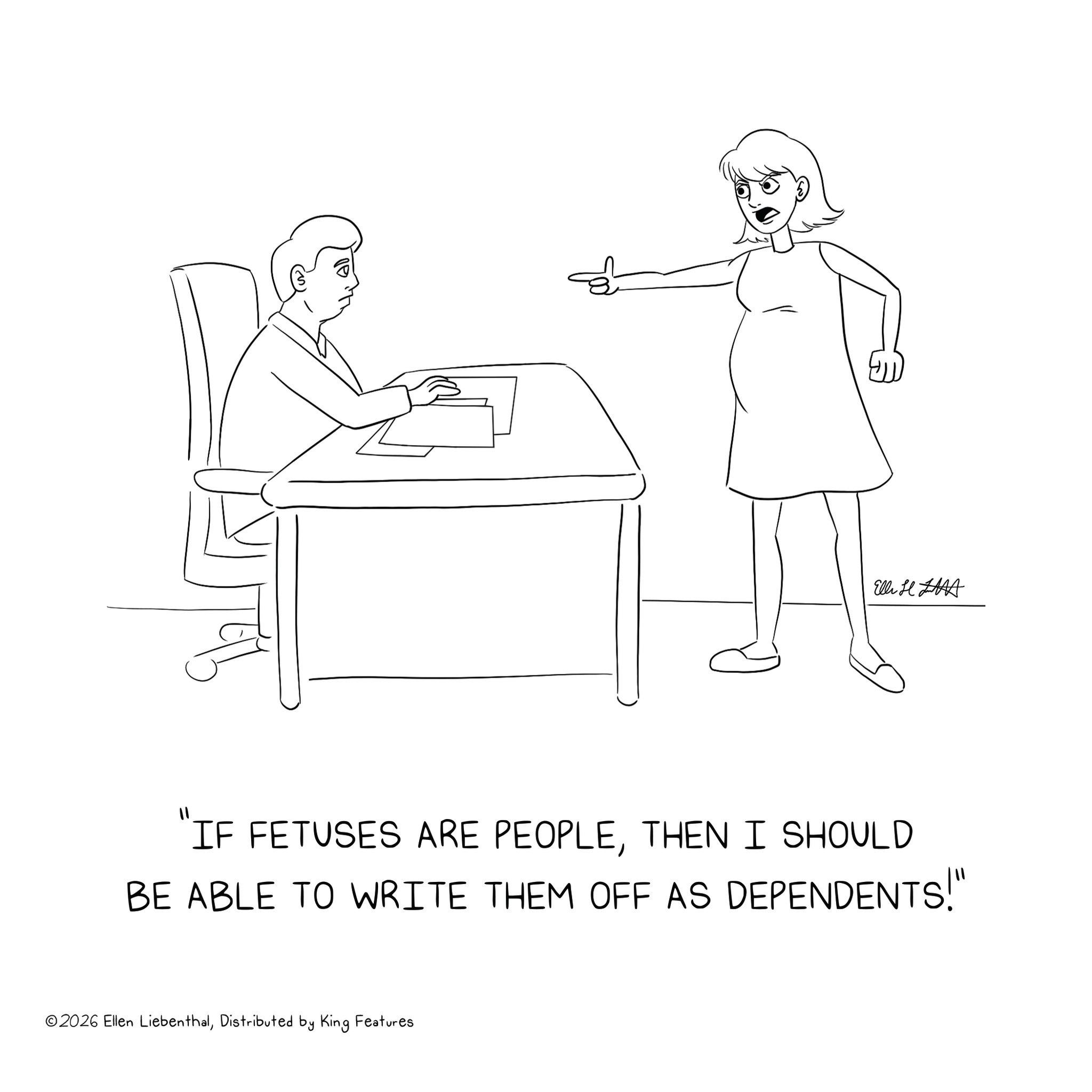 Cartoon OCR: Elli H "IF FETUSES ARE PEOPLETHEN I SHOULD BE ABLE TO WRITE THEM OFF AS DEPENDENTS!" ©2026 Ellen LiebenthalDistributed by King Features Elli H " IF FETUSES ARE PEOPLETHEN I SHOULD BE ABLE TO WRITE THEM OFF AS DEPENDENTS ! " © 2026 Ellen LiebenthalDistributed by King Features
