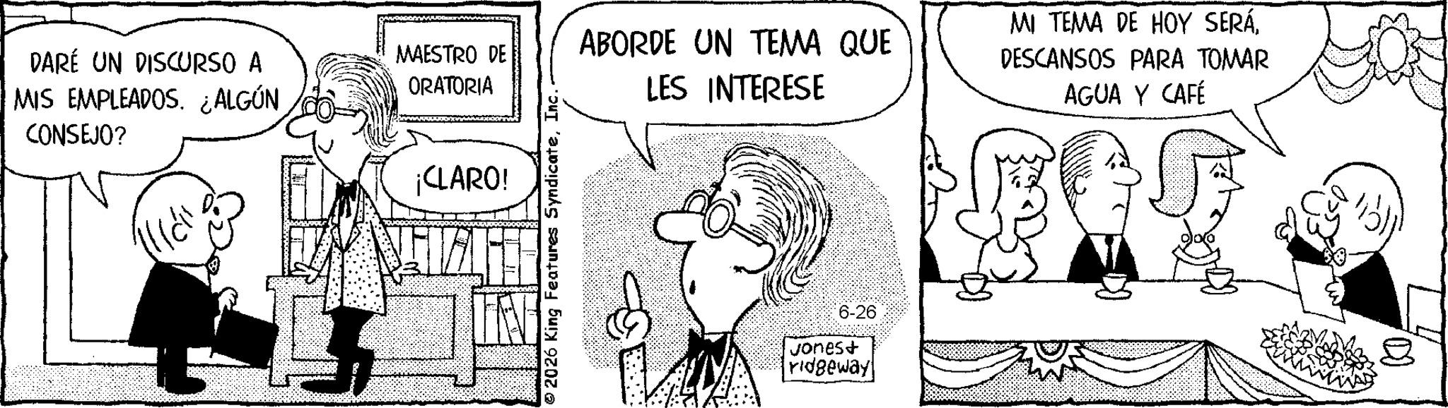 Photo caption OCR: DARÉ UN DISCURSO A MIS EMPLEADOS. ¿ALGÚN CONSEJO? MAESTRO DE ORATORIA ¡CLARO! 2026 King Features SyndicateInc. ABORDE UN TEMA QUE LES INTERESE MI TEMA DE HOY SERÁDESCANSOS PARA TOMAR AGUA Y CAFÉ 6-26 Jonest ridgeway DARÉ UN DISCURSO A MIS EMPLEADOS . ¿ ALGÚN CONSEJO ? MAESTRO DE ORATORIA ¡ CLARO ! 2026 King Features SyndicateInc. ABORDE UN TEMA QUE LES INTERESE MI TEMA DE HOY SERÁDESCANSOS PARA TOMAR AGUA Y CAFÉ 6-26 Jonest ridgeway