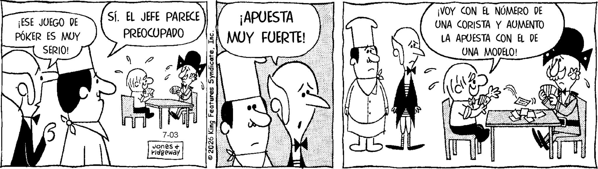 Fictional character OCR: ¡ESE JUEGO DE PÓKER ES MUY SERIO! SÍ. EL JEFE PARECE PREOCUPADO 7-03 Jones + ridgeway 2026 King Features SyndicateInc. ¡APUESTA MUY FUERTE! ¡VOY CON EL NÚMERO DE UNA CORISTA Y AUMENTO LA APUESTA CON EL DE UNA MODELO! ¡ ESE JUEGO DE PÓKER ES MUY SERIO ! SÍ . EL JEFE PARECE PREOCUPADO 7-03 Jones + ridgeway 2026 King Features SyndicateInc. ¡ APUESTA MUY FUERTE ! ¡ VOY CON EL NÚMERO DE UNA CORISTA Y AUMENTO LA APUESTA CON EL DE UNA MODELO !