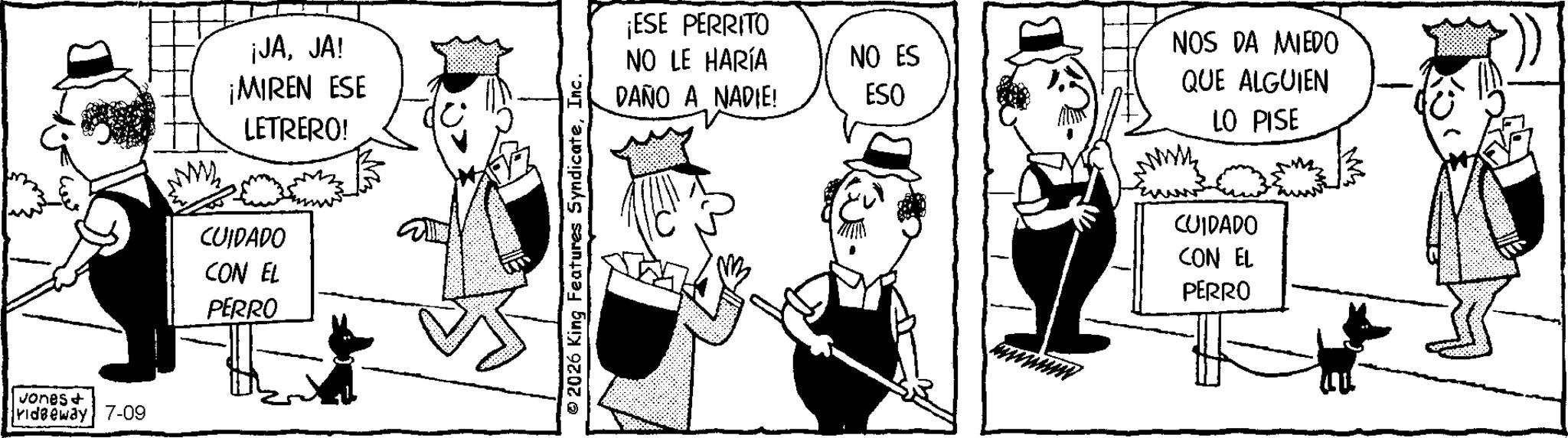 Publication OCR: Jones+ ridgeway 7-09 ¡JAJA! ¡MIREN ESE LETRERO! CUIDADO CON EL PERRO 2026 King Features SyndicateInc. ¡ESE PERRITO NO LE HARÍA NO ES DAÑO A NADIE! ESO NOS DA MIEDO QUE ALGUIEN LO PISE CUIDADO CON EL PERRO Jones + ridgeway 7-09 ¡ JAJA ! ¡ MIREN ESE LETRERO ! CUIDADO CON EL PERRO 2026 King Features SyndicateInc. ¡ ESE PERRITO NO LE HARÍA NO ES DAÑO A NADIE ! ESO NOS DA MIEDO QUE ALGUIEN LO PISE CUIDADO CON EL PERRO