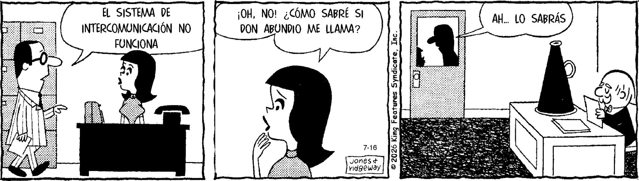 Fictional character OCR: EL SISTEMA DE INTERCOMUNICACIÓN NO FUNCIONA ¡OHNO! ¿CÓMO SABRÉ SI DON ABUNDIO ME LLAMA? 7-16 Jones + ridgeway 2026 King Features SyndicateInc. AH... LO SABRÁS EL SISTEMA DE INTERCOMUNICACIÓN NO FUNCIONA ¡ OHNO ! ¿ CÓMO SABRÉ SI DON ABUNDIO ME LLAMA ? 7-16 Jones + ridgeway 2026 King Features SyndicateInc. AH ... LO SABRÁS