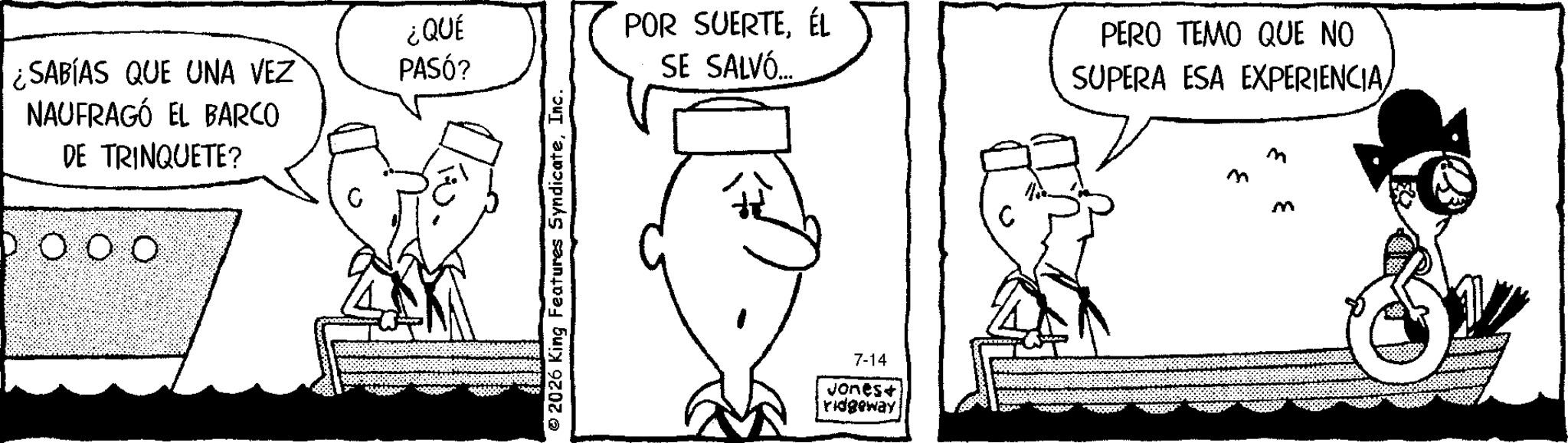 Pleased OCR: ¿QUÉ ¿SABÍAS QUE UNA VEZ PASÓ? NAUFRAGÓ EL BARCO DE TRINQUETE? DO O O © 2026 King Features SyndicateInc. POR SUERTEÉL SE SALVÓ... 7-14 Jones+ ridgeway PERO TEMO QUE NO SUPERA ESA EXPERIENCIA/ M m M ¿ QUÉ ¿ SABÍAS QUE UNA VEZ PASÓ ? NAUFRAGÓ EL BARCO DE TRINQUETE ? DO O O © 2026 King Features SyndicateInc. POR SUERTEÉL SE SALVÓ ... 7-14 Jones + ridgeway PERO TEMO QUE NO SUPERA ESA EXPERIENCIA / M m M