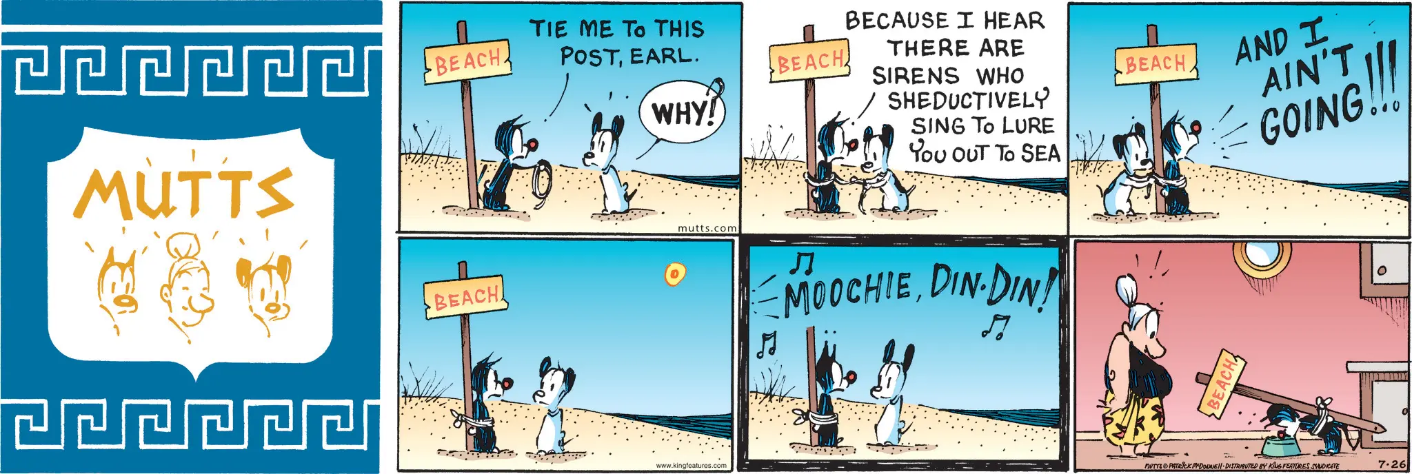 Animated cartoon OCR: MUTTS BEACH. TIE ME TO THIS POSTEARL. BEACH. BEACH BECAUSE I HEAR THERE ARE SIRENS WHO WHY! SHEDUCTIVELY SING TO LURE YOU OUT TO SEA mutts.com ? MOOCHIEDIN-DIN! www.kingfeatures.com BEACH BEACH AND I AIN'T GOING!! MUTTS PATRICK MYDONE!! DISTRIBUTED BY KING FEATURES SYNDICATE 7.26 MUTTS BEACH . TIE ME TO THIS POSTEARL . BEACH . BEACH BECAUSE I HEAR THERE ARE SIRENS WHO WHY ! SHEDUCTIVELY SING TO LURE YOU OUT TO SEA mutts.com ? MOOCHIEDIN - DIN ! www.kingfeatures.com BEACH BEACH AND I AIN'T GOING !! MUTTS PATRICK MYDONE !! DISTRIBUTED BY KING FEATURES SYNDICATE 7.26