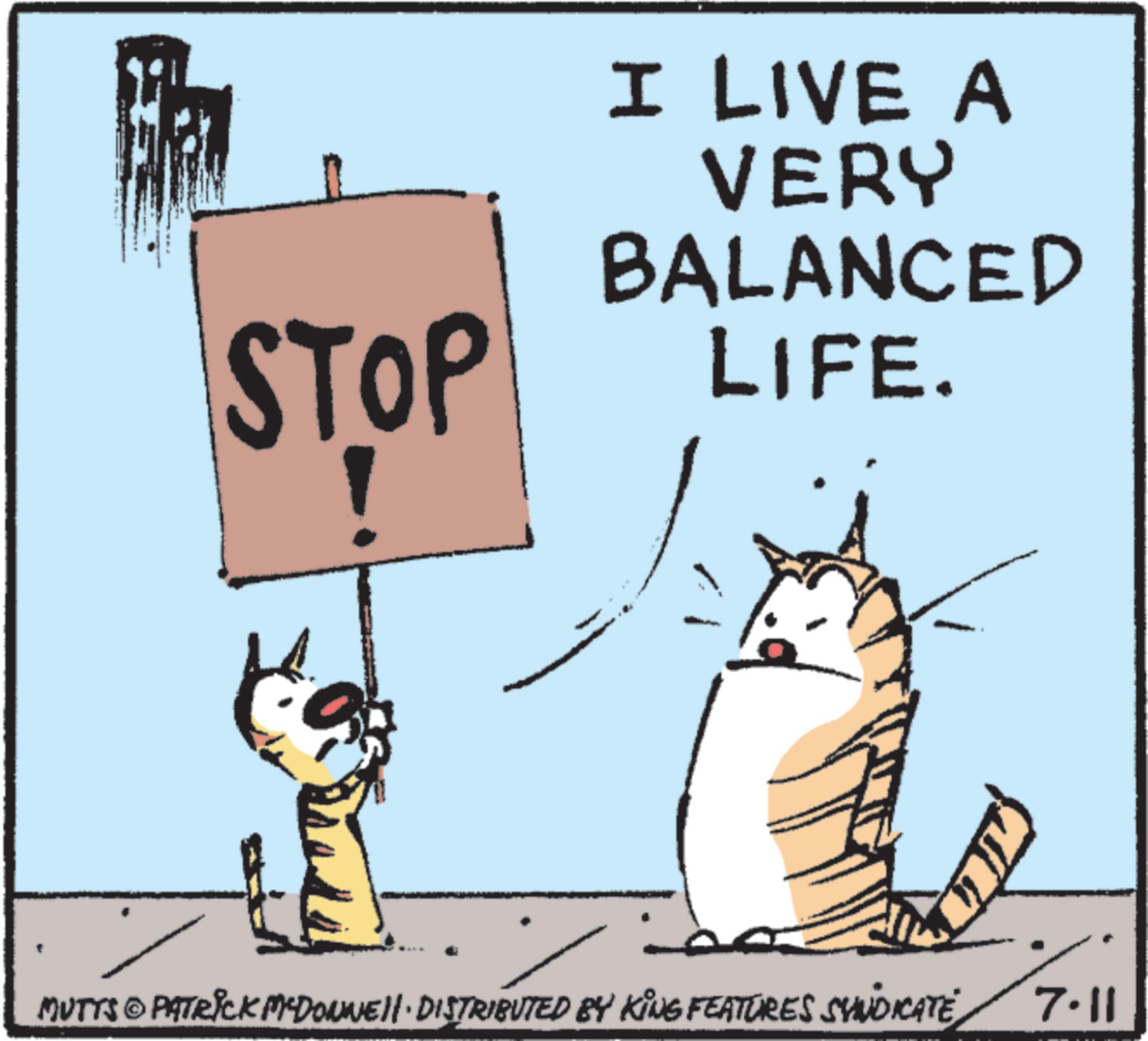 Photo caption OCR: STOP I LIVE A VERY BALANCED LIFE. ?? MUTTS © PATRICK MYDONNELL DISTRIBUTED BY KING FEATURES SYNDICATE 7.11 STOP I LIVE A VERY BALANCED LIFE . ?? MUTTS © PATRICK MYDONNELL DISTRIBUTED BY KING FEATURES SYNDICATE 7.11