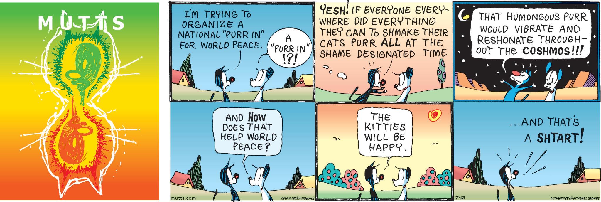 Fiction OCR: MUT?S I'M TRYING TO ORGANIZE A NATIONAL "PURR IN" A FOR WORLD PEACE. "PURR IN" !?! YESH. IF EVERYONE EVERY THAT HUMONGOUS PURR WHERE DID EVERYTHING THEY CAN TO SHMAKE THEIR CATS PURR ALL AT THE SHAME DESIGNATED TIME WOULD VIBRATE AND RESHONATE THROUGH- OUT THE COSHMOS!!! mutts.com AND HOW DOES THAT HELP WORLD PEACE? THE KITTIES WILL BE HAPPY. ...AND THAT'S A SHTART! MUTTS PATRICK MYDOWWE!! 7.12 DISTRIBUTED BY KING FEATURES SYNDICATE MUT?S I'M TRYING TO ORGANIZE A NATIONAL " PURR IN " A FOR WORLD PEACE . " PURR IN " ! ? ! YESH . IF EVERYONE EVERY THAT HUMONGOUS PURR WHERE DID EVERYTHING THEY CAN TO SHMAKE THEIR CATS PURR ALL AT THE SHAME DESIGNATED TIME WOULD VIBRATE AND RESHONATE THROUGH- OUT THE COSHMOS !!! mutts.com AND HOW DOES THAT HELP WORLD PEACE ? THE KITTIES WILL BE HAPPY . ... AND THAT'S A SHTART ! MUTTS PATRICK MYDOWWE !! 7.12 DISTRIBUTED BY KING FEATURES SYNDICATE
