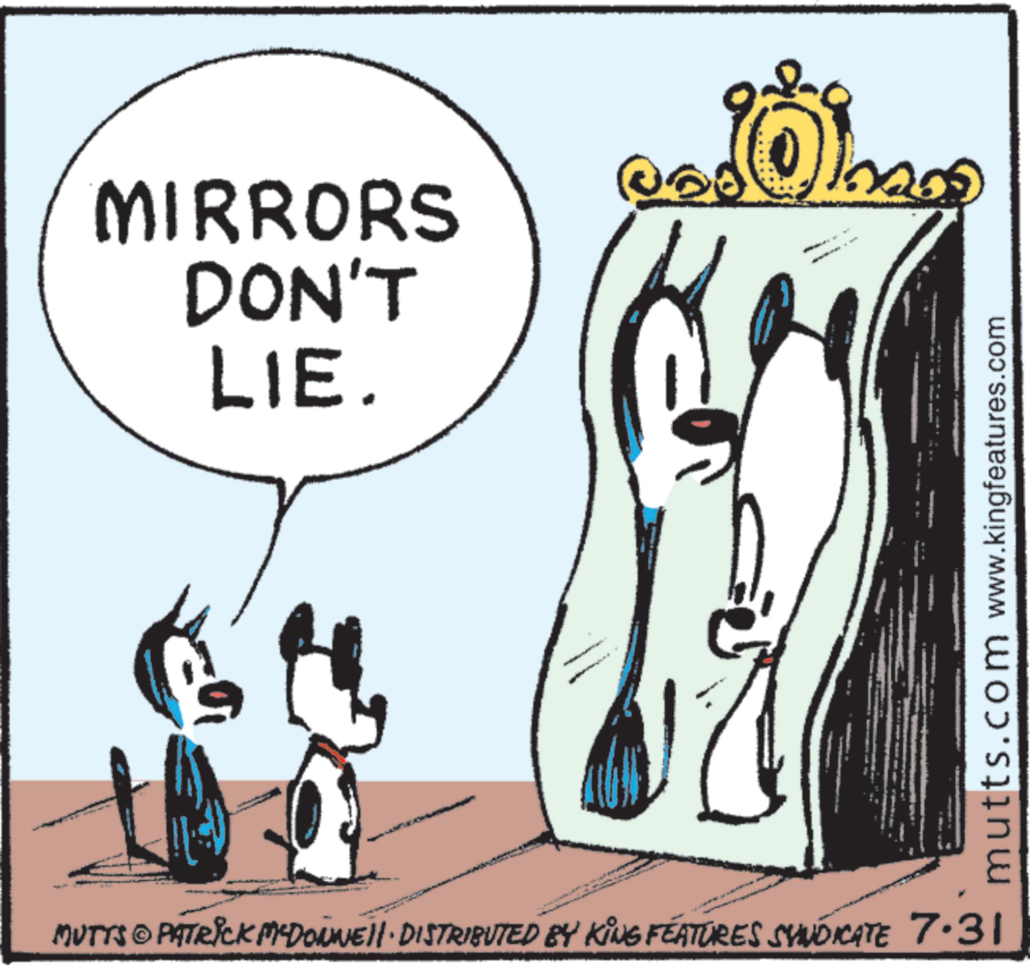 Line art OCR: MIRRORS DON'T LIE. 06 MUTTS © PATRICK MYDONNE DISTRIBUTED BY KING FEATURES SYNDICATE 7.31 mutts.com www.kingfeatures.com MIRRORS DON'T LIE . 06 MUTTS © PATRICK MYDONNE DISTRIBUTED BY KING FEATURES SYNDICATE 7.31 mutts.com www.kingfeatures.com
