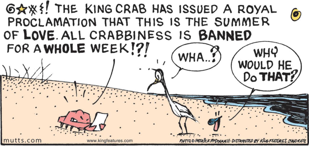 Beak OCR: G?*?! THE KING CRAB HAS ISSUED A ROYAL PROCLAMATION THAT THIS IS THE SUMMER OF LOVE. ALL CRABBINESS IS BANNED FOR A WHOLE WEEK!?! mutts.com www.kingfeatures.com WHA..! WHY WOULD HE Do THAT? MUTTS & PATRICK MCDONNELL DISTRIBUTED BY KING FEATURES SYNDICATE G ? * ?! THE KING CRAB HAS ISSUED A ROYAL PROCLAMATION THAT THIS IS THE SUMMER OF LOVE . ALL CRABBINESS IS BANNED FOR A WHOLE WEEK ! ? ! mutts.com www.kingfeatures.com WHA .. ! WHY WOULD HE Do THAT ? MUTTS & PATRICK MCDONNELL DISTRIBUTED BY KING FEATURES SYNDICATE