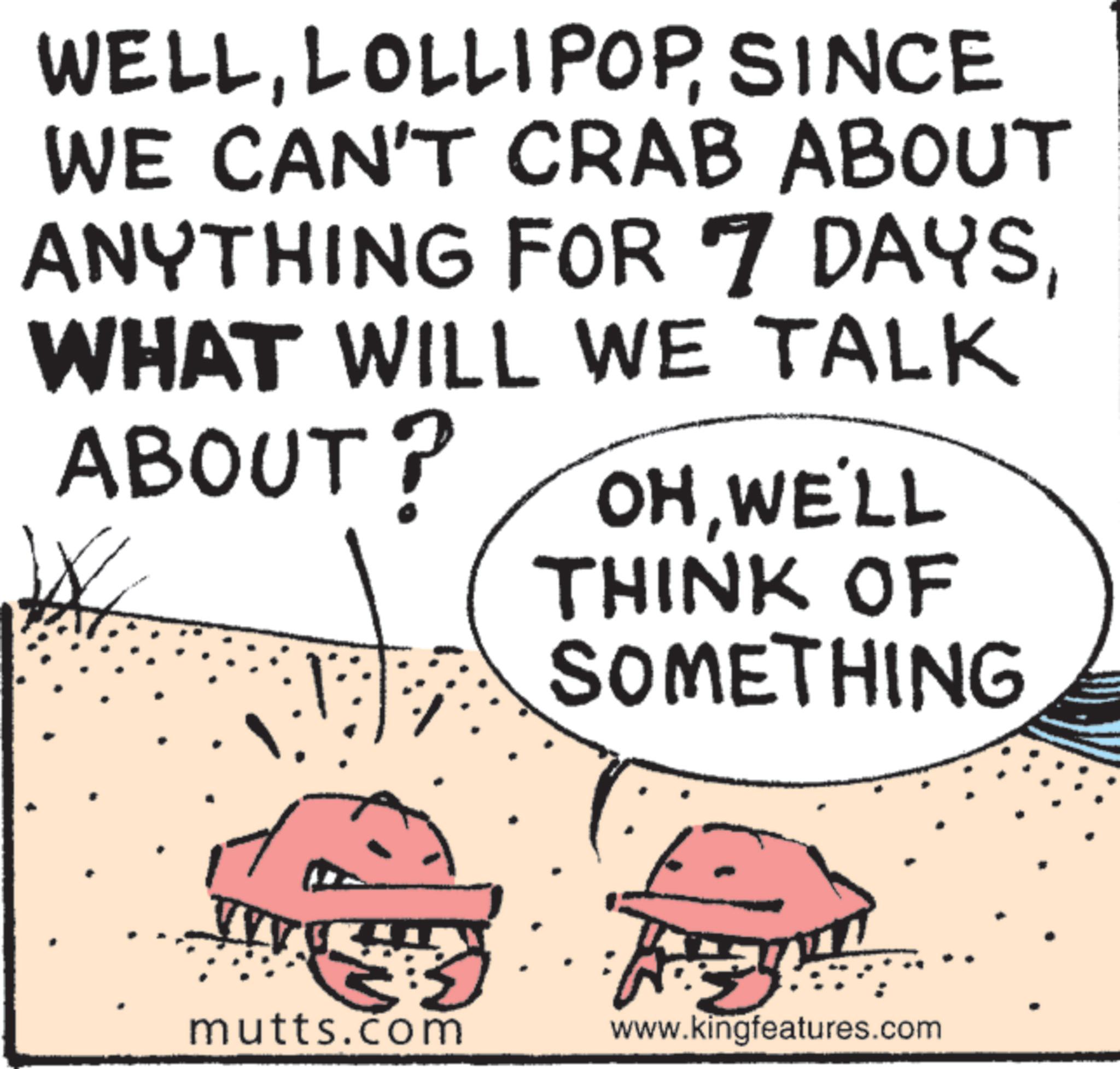 Text OCR: WELLSINCE WE CAN'T CRAB ABOUT ANYTHING FOR 7 DAYSWHAT WILL WE TALK ABOUT? W OHWE'LL THINK OF VVV SOMETHING mutts.com www.kingfeatures.com WELLSINCE WE CAN'T CRAB ABOUT ANYTHING FOR 7 DAYSWHAT WILL WE TALK ABOUT ? W OHWE'LL THINK OF VVV SOMETHING mutts.com www.kingfeatures.com