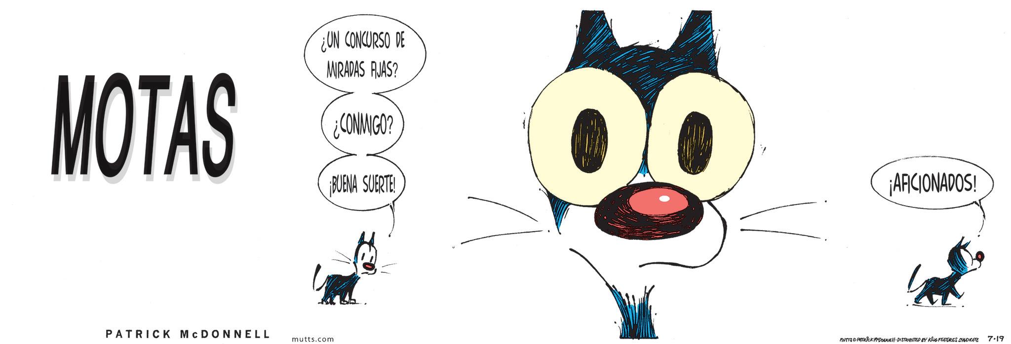 Graphic design OCR: MOTAS UN CONCURSO DE MIRADAS AJAS? ¿CONMIGO? ¡BUENA SUERTE! PATRICK MCDONNELL mutts.com ¡AFICIONADOS! MUTTS & PATRICK PYDOWE DISTRIBUTED BY KING FEATURES SYNDICATE 7-19 MOTAS UN CONCURSO DE MIRADAS AJAS ? ¿ CONMIGO ? ¡ BUENA SUERTE ! PATRICK MCDONNELL mutts.com ¡ AFICIONADOS ! MUTTS & PATRICK PYDOWE DISTRIBUTED BY KING FEATURES SYNDICATE 7-19
