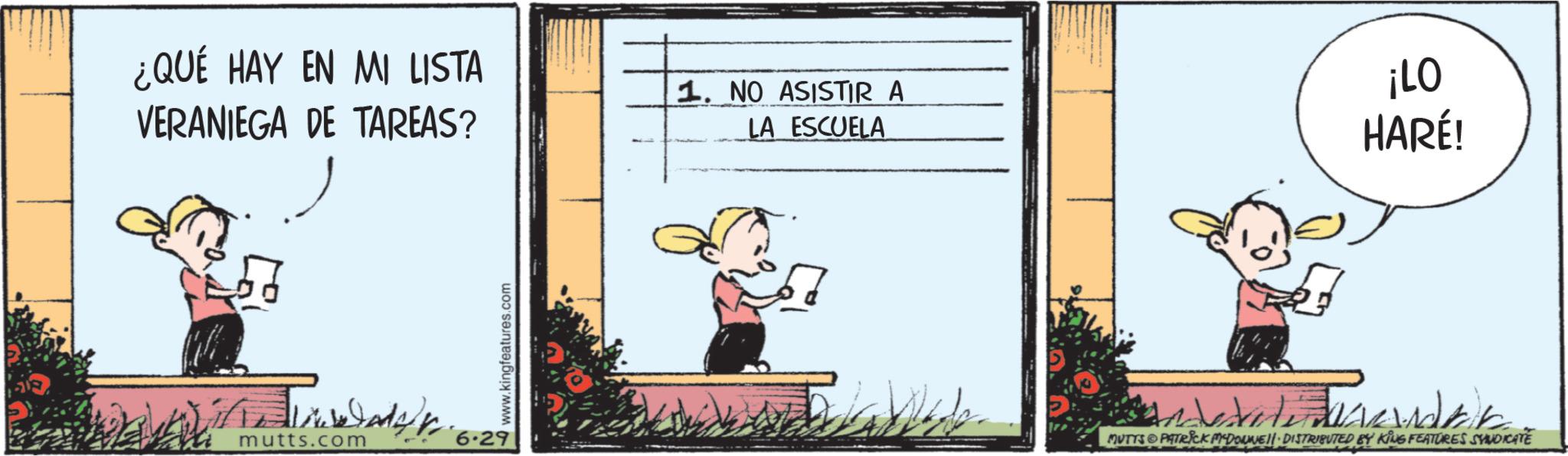 Fictional character OCR: ¿QUÉ HAY EN MI LISTA VERANIEGA DE TAREAS? 1. NO ASISTIR A LA ESCUELA ¡LO HARÉ! mutts.com 6.29 www.kingfeatures.com MUTTS PATRICK DONNE DISTRIBUTED BY KING FEATURES SYNDICATE ¿ QUÉ HAY EN MI LISTA VERANIEGA DE TAREAS ? 1. NO ASISTIR A LA ESCUELA ¡ LO HARÉ ! mutts.com 6.29 www.kingfeatures.com MUTTS PATRICK DONNE DISTRIBUTED BY KING FEATURES SYNDICATE