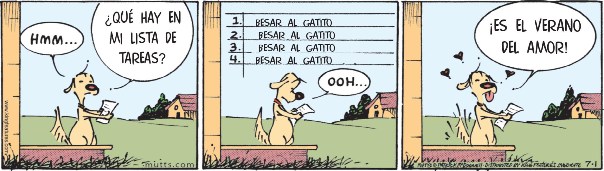 Working animal OCR: ¿QUÉ HAY EN 1. BESAR AL GATITO Hmm... MI LISTA DE TAREAS? 2. BESAR AL GATITO 3. BESAR AL GATITO 4. BESAR AL GATITO OOH... www.kingfeatures.com? AN DALAKA-mutts.com ¡ES EL VERANO DEL AMOR! MUTYS PATRICK DONE!! DISTRIBUTED BY KING FEATURE'S SYNDICATE 7.1 ¿ QUÉ HAY EN 1 . BESAR AL GATITO Hmm ... MI LISTA DE TAREAS ? 2 . BESAR AL GATITO 3 . BESAR AL GATITO 4 . BESAR AL GATITO OOH ... www.kingfeatures.com ? AN DALAKA-mutts.com ¡ ES EL VERANO DEL AMOR ! MUTYS PATRICK DONE !! DISTRIBUTED BY KING FEATURE'S SYNDICATE 7.1