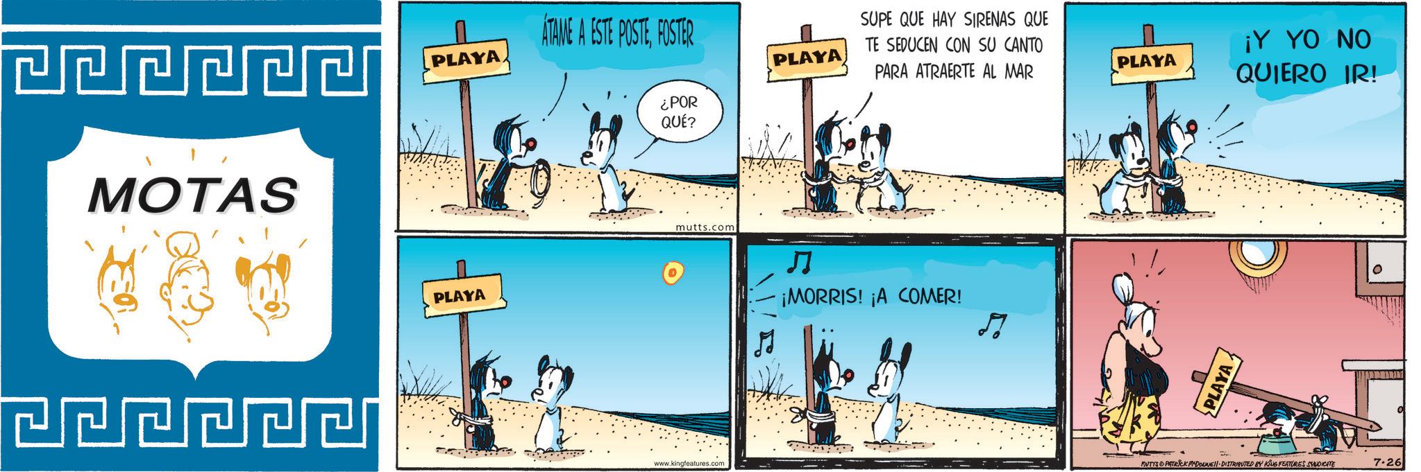 Animated cartoon OCR: MOTAS PLAYA ATAME A ESTE POSTEFOSTER ¿POR QUÉ? PLAYA SUPE QUE HAY SIRENAS QUE TE SEDUCEN CON SU CANTO PARA ATRAERTE AL MAR PLAYA mutts.com ? ¡MORRIS! ¡A COMER! www.kingfeatures.com ? PLAYA PLAYA ¡Y YO NO QUIERO IR! MUTES PATRICK MYDONNE 11. DISTRIBUTED BY KING FEATURES SYNDICATE 7.26 0 MOTAS PLAYA ATAME A ESTE POSTEFOSTER ¿ POR QUÉ ? PLAYA SUPE QUE HAY SIRENAS QUE TE SEDUCEN CON SU CANTO PARA ATRAERTE AL MAR PLAYA mutts.com ? ¡ MORRIS ! ¡ A COMER ! www.kingfeatures.com ? PLAYA PLAYA ¡ Y YO NO QUIERO IR ! MUTES PATRICK MYDONNE 11. DISTRIBUTED BY KING FEATURES SYNDICATE 7.26 0